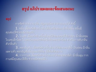 สรุป อภิปรายผลและข้อเสนอแนะ
สรุป
กำรจัดทำรำยงำน เรื่อง สบู่สมุนไพร สำมำรถสรุปได้ ดังนี้
1. ขมิ้น เมื่อสกัดด้วยน้ำเย็นได้สีเหลืองอ่อน มีกลิ่นขมิ้น ขมิ้นมี
คุณสมบัติช่วยผลัดเซลล์ผิว
2. ใบเตย เมื่อสกัดด้วยน้ำเย็นจะได้ของเหลวสีเขียวอ่อน มีกลิ่นหอม
ใบเตยเล็กน้อย ใบเตยมีคุณสมบัติคือ มีกลิ่นหอมเล็กน้อย ช่วยในกำรดับกลิ่น
ตัวกลิ่นตัว
3. ดอกอัญชัน เมื่อสกัดด้วยน้ำเย็นจะได้ของเหลวสีน้ำเงินอ่อน มีกลิ่น
เฉพำะตัว ดอกอัญชันมีคุณสมบัติคือ มีสีสันที่สวยงำม
4. กำกกำแฟ เมื่อสกัดด้วยน้ำเย็นจะได้ของเหลวสีดำ มีกลิ่นฉุน กำก
กำแฟมีคุณสมบัติคือ ช่วยพลัดเซลล์ผิว
 
