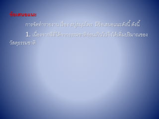 ข้อเสนอแนะ
กำรจัดทำรำยงำน เรื่อง สบู่สมุนไพร มีข้อเสนอแนะดังนี้ดังนี้
1. เนื่องจำกสีที่ได้จำกธรรมชำติอ่อนเกินไปจึงได้เพิ่มปริมำณของ
วัสดุธรรมชำติ
 