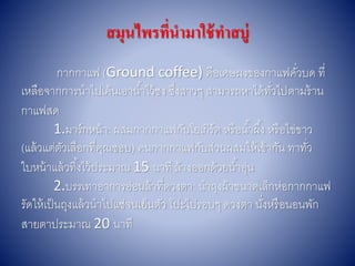 สมุนไพรที่นามาใช้ทาสบู่
กำกกำแฟ (Ground coffee) คือเศษผงของกำแฟคั่วบด ที่
เหลือจำกกำรนำไปเค้นเอำน้ำไว้ชง ซึ่งสำวๆ สำมำรถหำได้ทั่วไปตำมร้ำน
กำแฟสด
1.มำร์กหน้ำ: ผสมกำกกำแฟกับโยเกิร์ต หรือน้ำผึ้ง หรือไข่ขำว
(แล้วแต่ตัวเลือกที่คุณชอบ) คนกำกกำแฟกับส่วนผสมให้เข้ำกัน ทำทั่ว
ใบหน้ำแล้วทิ้งไว้ประมำณ 15 นำที ล้ำงออกด้วยน้ำอุ่น
2.บรรเทำอำกำรอ่อนล้ำที่ดวงตำ: นำถุงผ้ำขนำดเล็กห่อกำกกำแฟ
รัดให้เป็นถุงแล้วนำไปแช่จนเย็นตัว โปะไปรอบๆ ดวงตำ นั่งหรือนอนพัก
สำยตำประมำณ 20 นำที
 