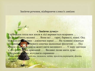 
Закінчи речення, підбираючи слова із довідок
« Закінчи думку»
З приходом тепла вся земля в лісі вкривається яскравим … .
Це розквітають весняні … . Вони всі … гарні, барвисті, ніжні. Ось
підняли сині голівки – дзвіночки перші … . На галявині ніжаться
під променями квітневого сонечка малесенькі фіолетові … . Під
кущем ліщини розцвіли жовті квіти весняного … . У пору цвітіння
у лісі стоїть дуже приємний … . Весняні лісові квіти дуже … .
Милуючись ними, відчуваєш справжню … .
Слова для довідок: радість, килимом, квіти, проліски,первоцвіт, фіалки,
аромат, прекрасні.
 