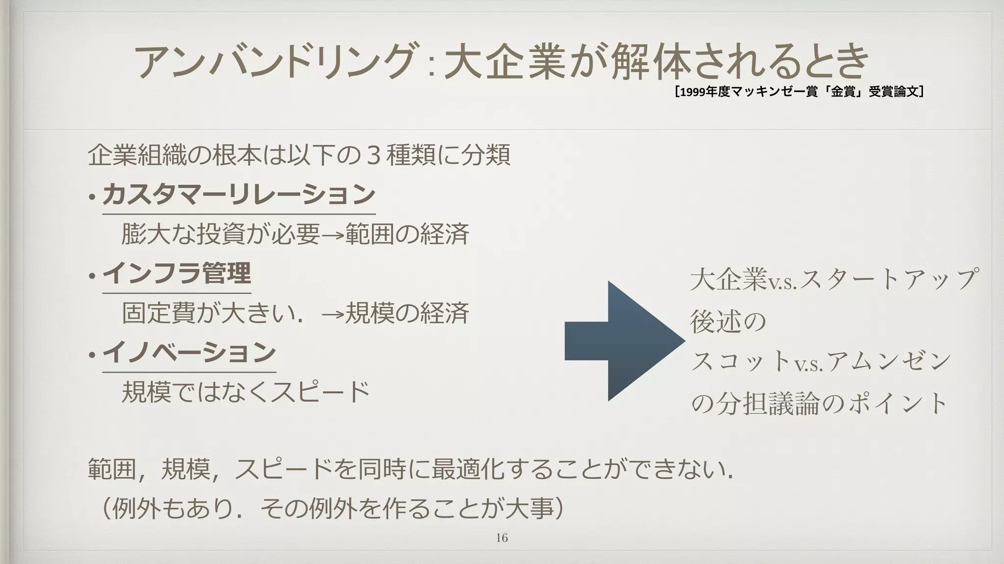 アンバンドリング：大企業が解体されるとき［1999年度マッキンゼー賞「金賞」受賞論文］
企業組織の根本は以下の３種類に分類
• カスタマーリレーション
	 	 膨⼤大な投資が必要→範囲の経済
• インフラ管理理
	 	 固定費が⼤大きい．→規模の経済
• イノベーション
	 	 規模ではなくスピード
範囲，規模，スピードを同時に最適化することができない．  
（例例外もあり．その例例外を作ることが⼤大事）
16
大企業v.s.スタートアップ
後述の
スコットv.s.アムンゼン
の分担議論のポイント
 