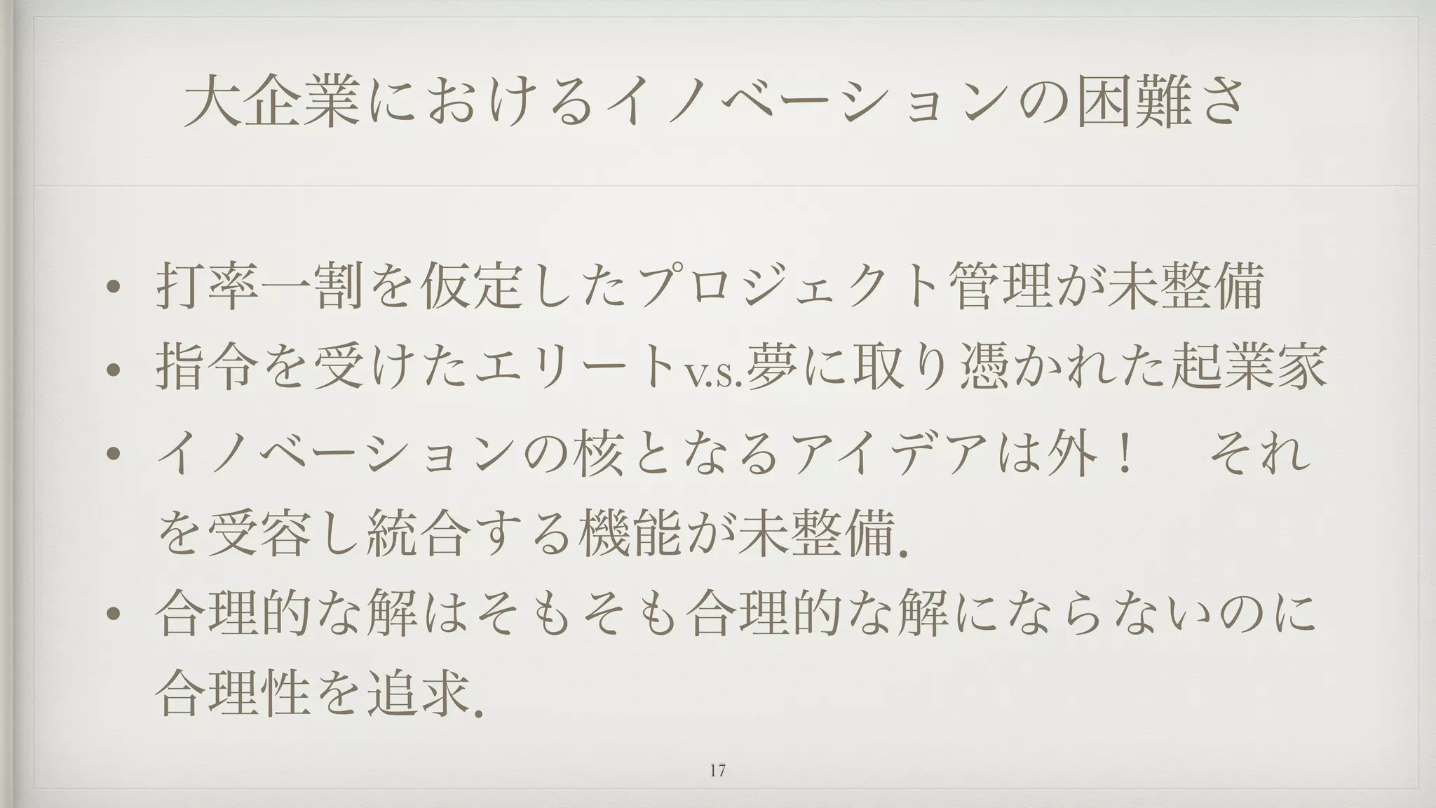 大企業におけるイノベーションの困難さ
• 打率一割を仮定したプロジェクト管理が未整備
• 指令を受けたエリートv.s.夢に取り憑かれた起業家
• イノベーションの核となるアイデアは外！ それ
を受容し統合する機能が未整備．
• 合理的な解はそもそも合理的な解にならないのに
合理性を追求．
17
 
