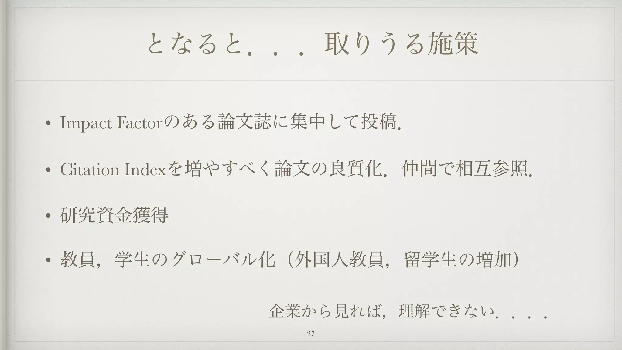 となると．．．取りうる施策
• Impact Factorのある論文誌に集中して投稿．
• Citation Indexを増やすべく論文の良質化．仲間で相互参照．
• 研究資金獲得
• 教員，学生のグローバル化（外国人教員，留学生の増加） 
企業から見れば，理解できない．．．．
27
 