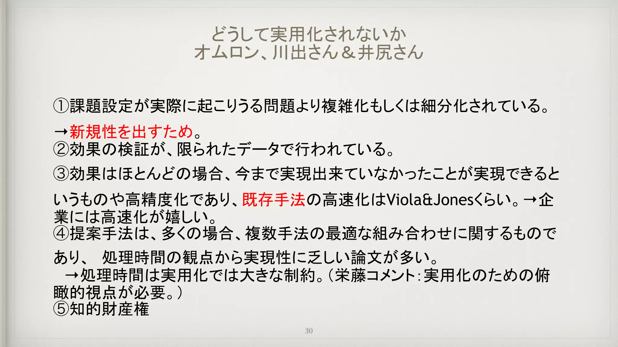 ①課題設定が実際に起こりうる問題より複雑化もしくは細分化されている。　
→新規性を出すため。
②効果の検証が、限られたデータで行われている。
③効果はほとんどの場合、今まで実現出来ていなかったことが実現できると
いうものや高精度化であり、既存手法の高速化はViola&Jonesくらい。→企
業には高速化が嬉しい。
④提案手法は、多くの場合、複数手法の最適な組み合わせに関するもので
あり、　処理時間の観点から実現性に乏しい論文が多い。
　→処理時間は実用化では大きな制約。（栄藤コメント：実用化のための俯
瞰的視点が必要。）
⑤知的財産権
どうして実用化されないか 
オムロン、川出さん＆井尻さん
30
 