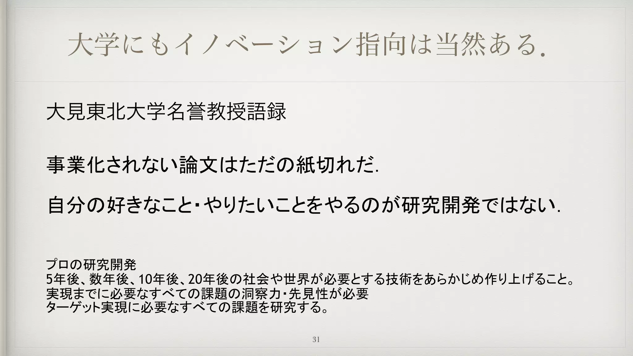 大学にもイノベーション指向は当然ある．
大見東北大学名誉教授語録
事業化されない論文はただの紙切れだ．
自分の好きなこと・やりたいことをやるのが研究開発ではない．
プロの研究開発
5年後、数年後、10年後、20年後の社会や世界が必要とする技術をあらかじめ作り上げること。
実現までに必要なすべての課題の洞察力・先見性が必要
ターゲット実現に必要なすべての課題を研究する。
31
 