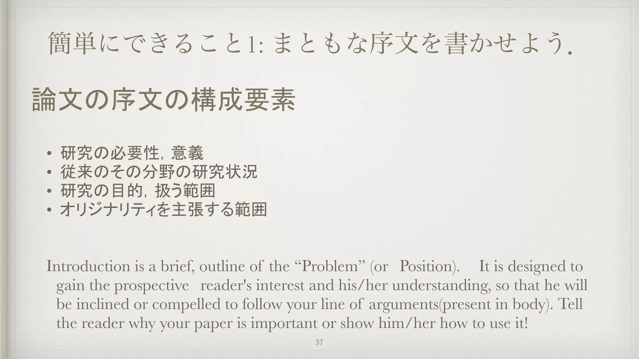 簡単にできること1: まともな序文を書かせよう．
• 研究の必要性，意義
• 従来のその分野の研究状況
• 研究の目的，扱う範囲
• オリジナリティを主張する範囲
Introduction is a brief, outline of the “Problem” (or　Position).	 It is designed to
gain the prospective　reader's interest and his/her understanding, so that he will
be inclined or compelled to follow your line of arguments(present in body). Tell
the reader why your paper is important or show him/her how to use it!
37
論文の序文の構成要素
 
