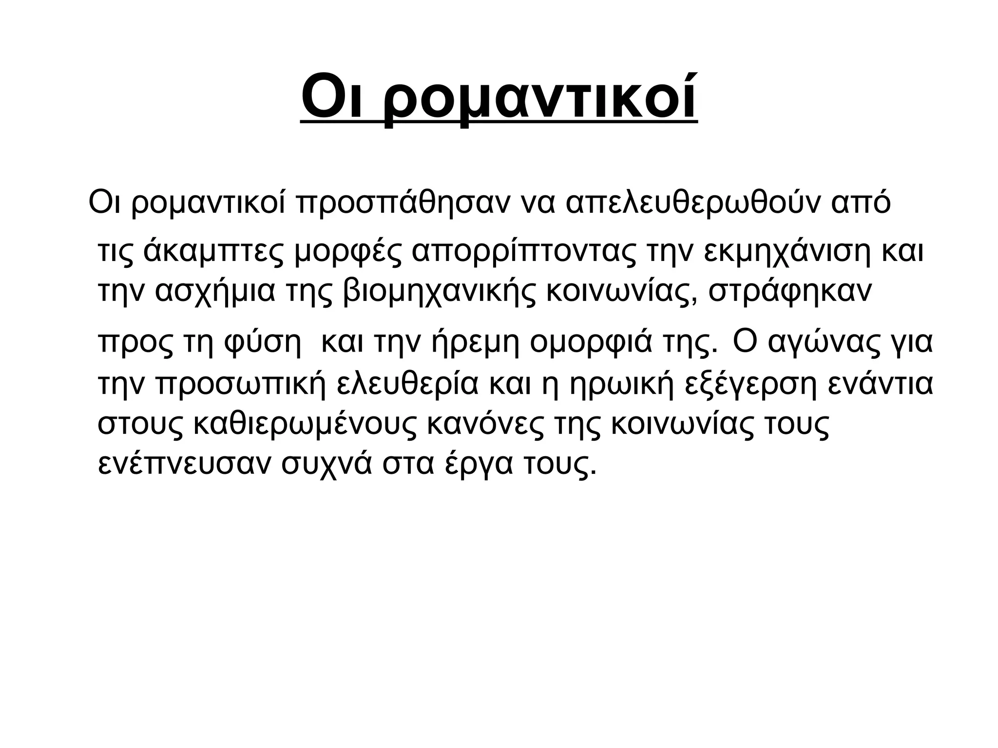 Οι ρομαντικοί
Οι ρομαντικοί προσπάθησαν να απελευθερωθούν από
τις άκαμπτες μορφές απορρίπτοντας την εκμηχάνιση και
την ασχήμια της βιομηχανικής κοινωνίας, στράφηκαν
προς τη φύση και την ήρεμη ομορφιά της. Ο αγώνας για
την προσωπική ελευθερία και η ηρωική εξέγερση ενάντια
στους καθιερωμένους κανόνες της κοινωνίας τους
ενέπνευσαν συχνά στα έργα τους.
 