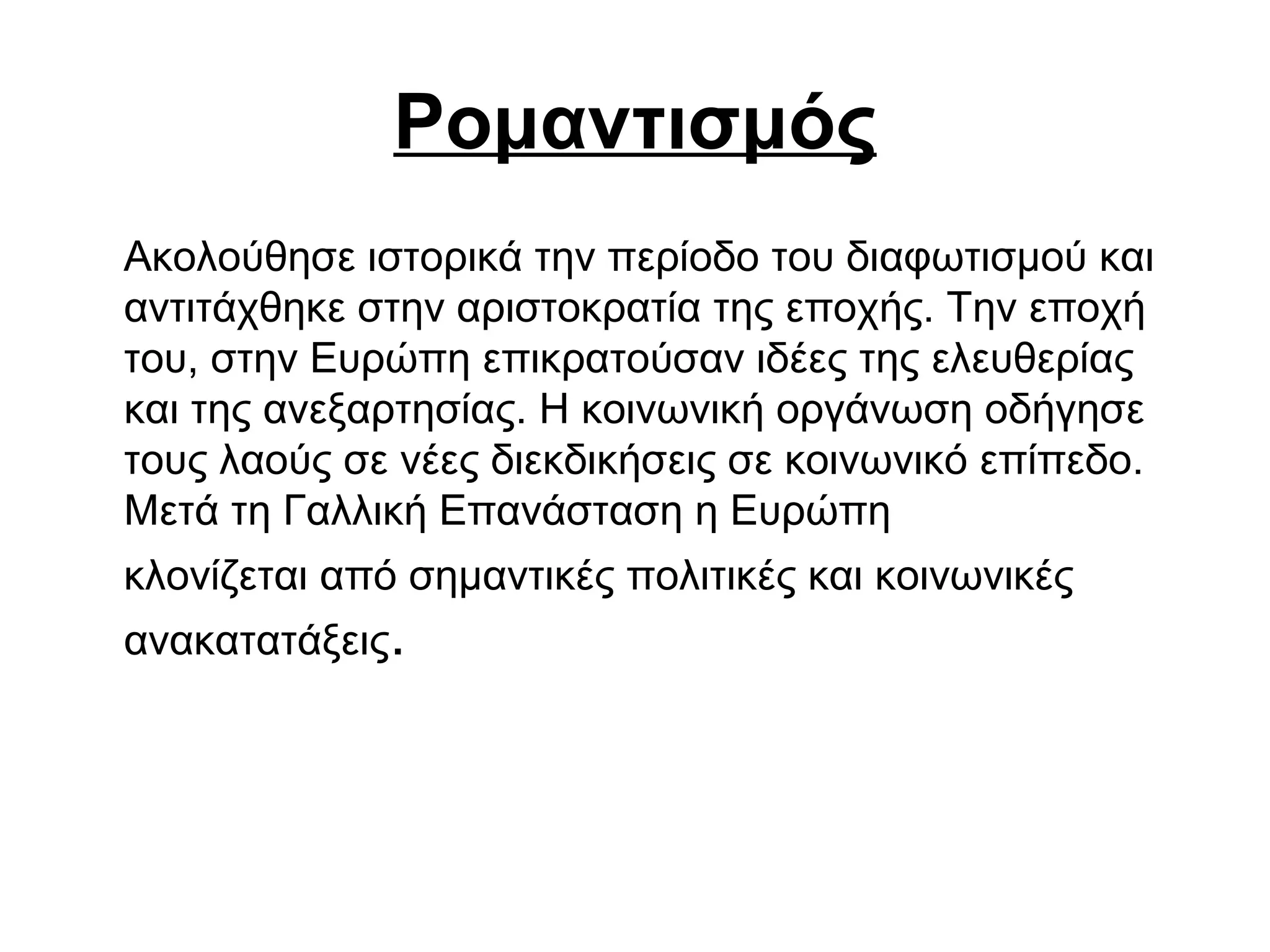 Ρομαντισμός
Ακολούθησε ιστορικά την περίοδο του διαφωτισμού και
αντιτάχθηκε στην αριστοκρατία της εποχής. Την εποχή
του, στην Ευρώπη επικρατούσαν ιδέες της ελευθερίας
και της ανεξαρτησίας. Η κοινωνική οργάνωση οδήγησε
τους λαούς σε νέες διεκδικήσεις σε κοινωνικό επίπεδο.
Μετά τη Γαλλική Επανάσταση η Ευρώπη
κλονίζεται από σημαντικές πολιτικές και κοινωνικές
ανακατατάξεις.
 
