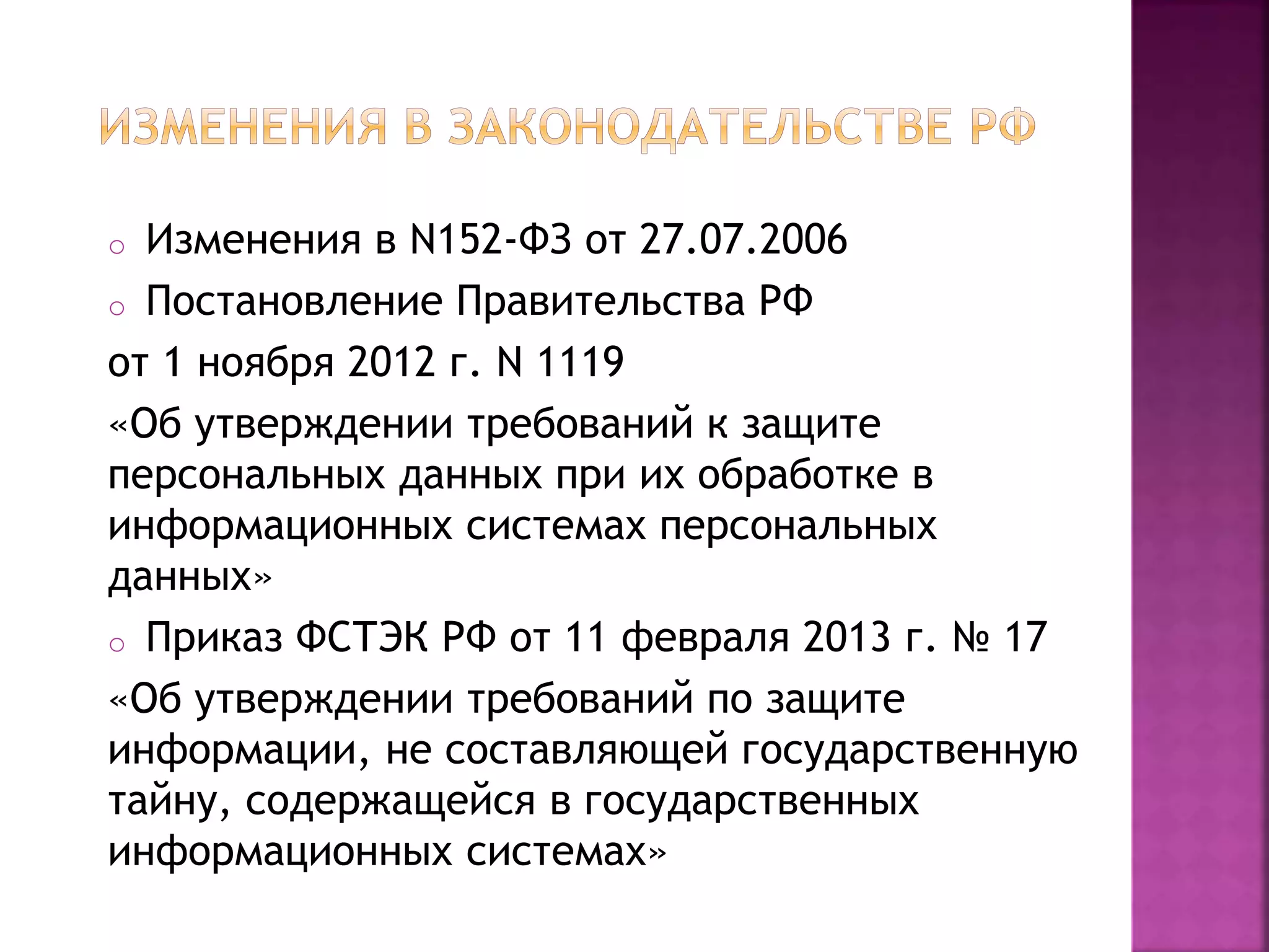 o Изменения в N152-ФЗ от 27.07.2006
o Постановление Правительства РФ
от 1 ноября 2012 г. N 1119
«Об утверждении требований к защите
персональных данных при их обработке в
информационных системах персональных
данных»
o Приказ ФСТЭК РФ от 11 февраля 2013 г. № 17
«Об утверждении требований по защите
информации, не составляющей государственную
тайну, содержащейся в государственных
информационных системах»
 