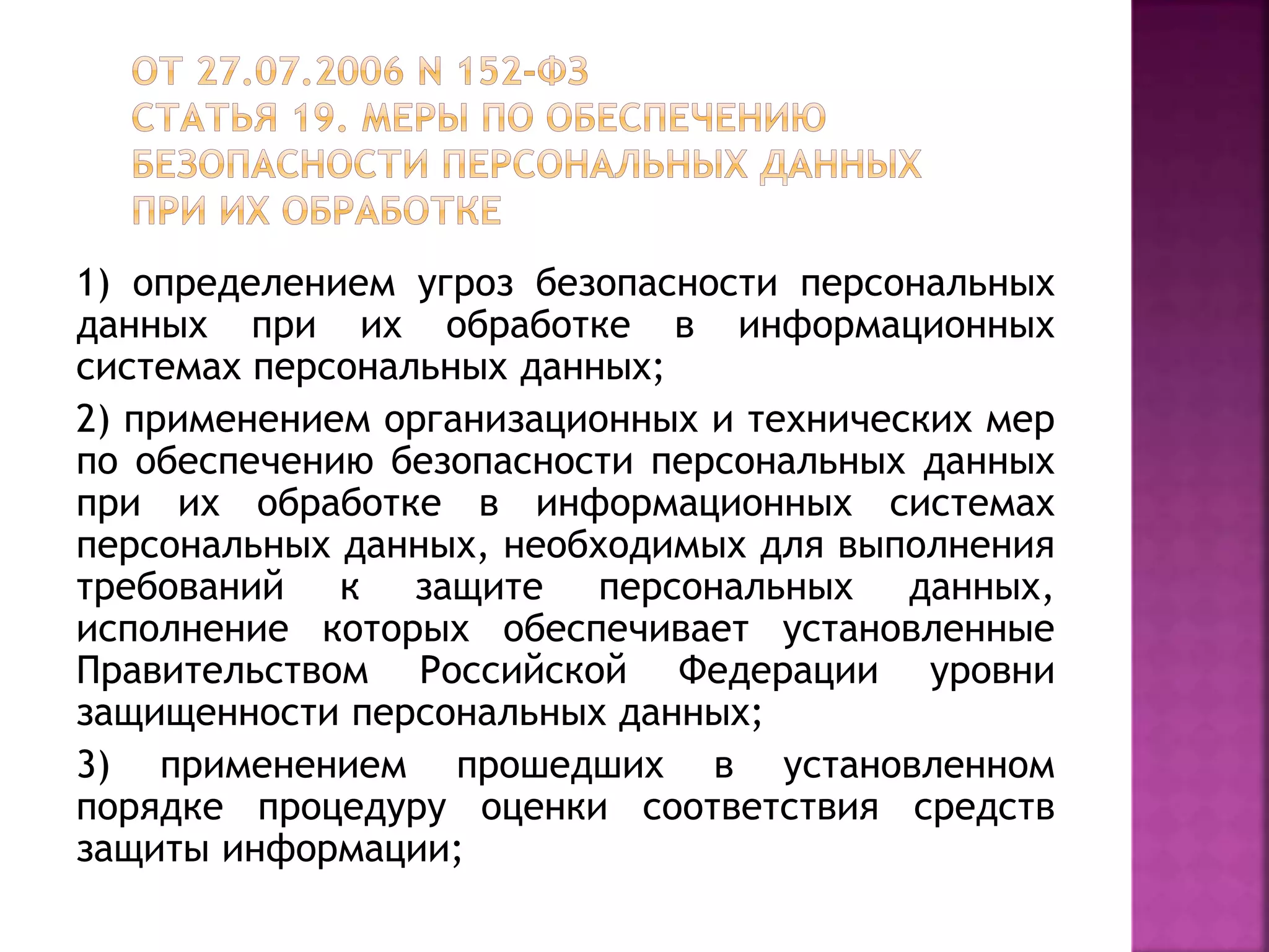 1) определением угроз безопасности персональных
данных при их обработке в информационных
системах персональных данных;
2) применением организационных и технических мер
по обеспечению безопасности персональных данных
при их обработке в информационных системах
персональных данных, необходимых для выполнения
требований к защите персональных данных,
исполнение которых обеспечивает установленные
Правительством Российской Федерации уровни
защищенности персональных данных;
3) применением прошедших в установленном
порядке процедуру оценки соответствия средств
защиты информации;
 