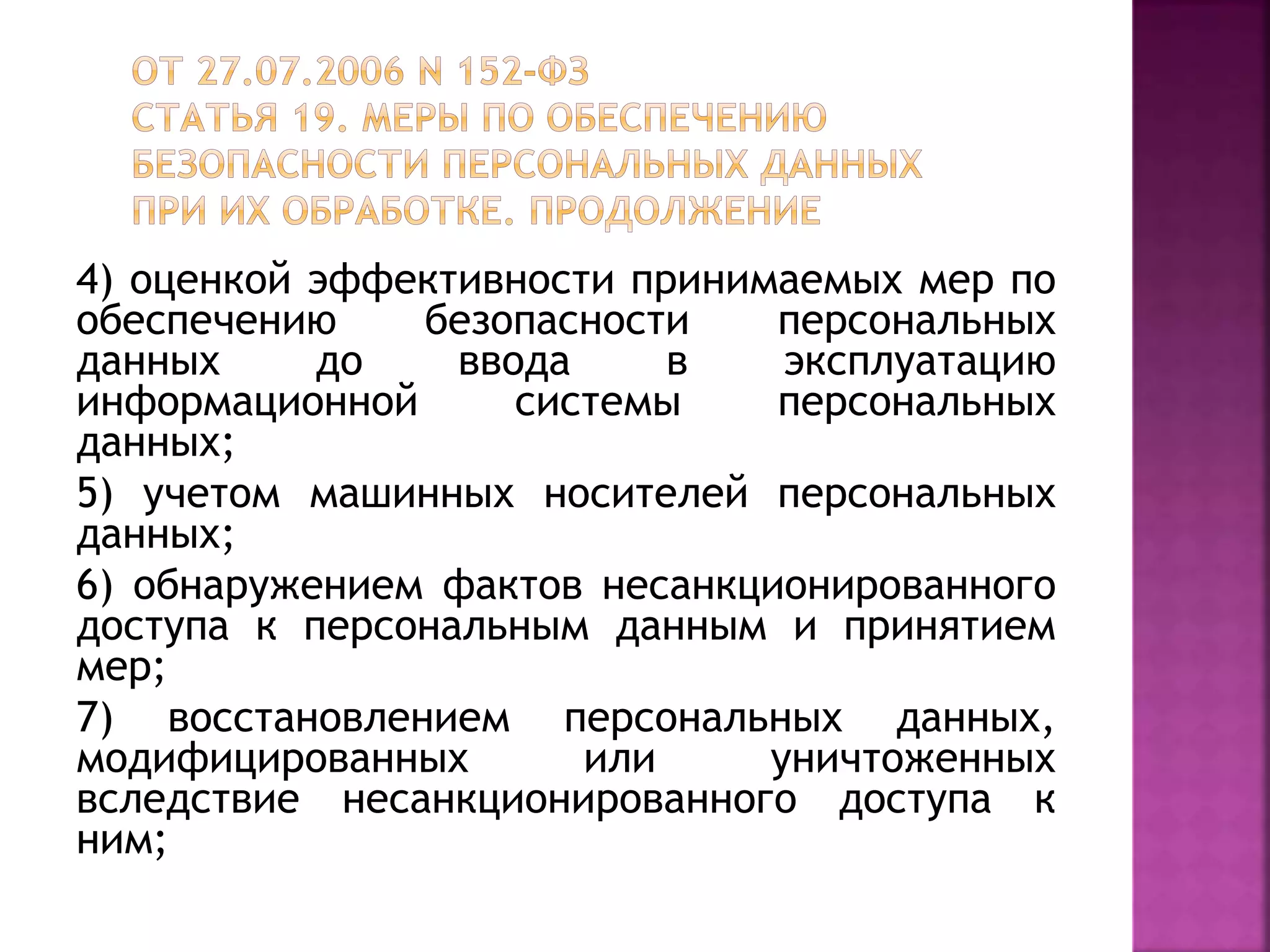 4) оценкой эффективности принимаемых мер по
обеспечению безопасности персональных
данных до ввода в эксплуатацию
информационной системы персональных
данных;
5) учетом машинных носителей персональных
данных;
6) обнаружением фактов несанкционированного
доступа к персональным данным и принятием
мер;
7) восстановлением персональных данных,
модифицированных или уничтоженных
вследствие несанкционированного доступа к
ним;
 