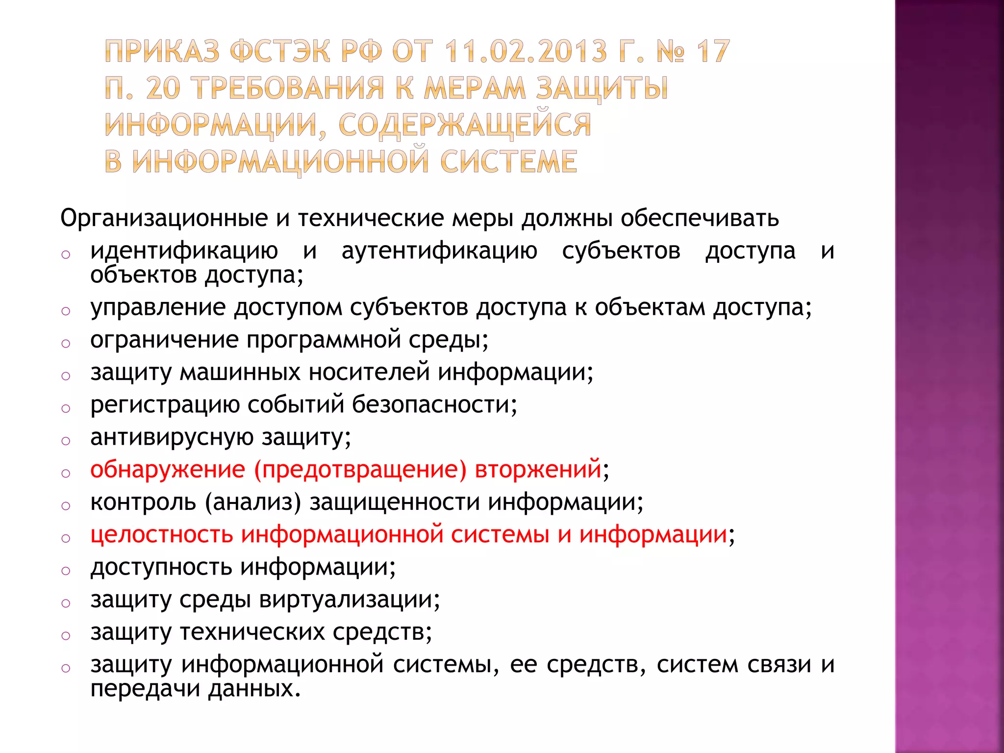 Организационные и технические меры должны обеспечивать
o идентификацию и аутентификацию субъектов доступа и
объектов доступа;
o управление доступом субъектов доступа к объектам доступа;
o ограничение программной среды;
o защиту машинных носителей информации;
o регистрацию событий безопасности;
o антивирусную защиту;
o обнаружение (предотвращение) вторжений;
o контроль (анализ) защищенности информации;
o целостность информационной системы и информации;
o доступность информации;
o защиту среды виртуализации;
o защиту технических средств;
o защиту информационной системы, ее средств, систем связи и
передачи данных.
 