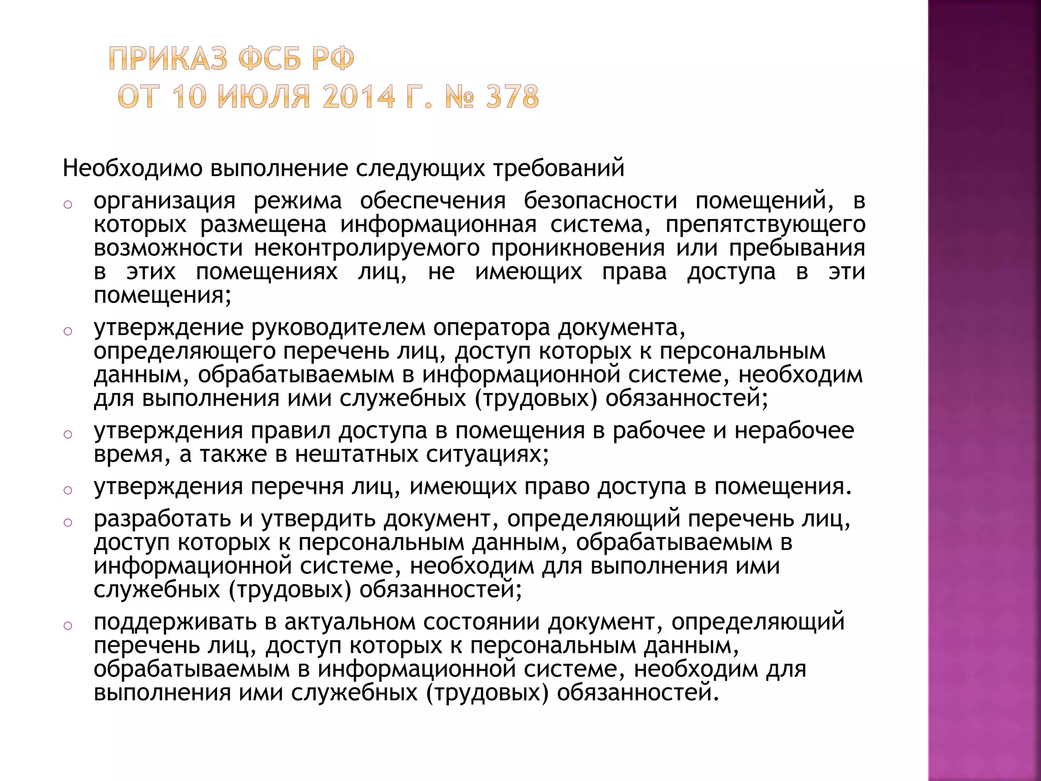Необходимо выполнение следующих требований
o организация режима обеспечения безопасности помещений, в
которых размещена информационная система, препятствующего
возможности неконтролируемого проникновения или пребывания
в этих помещениях лиц, не имеющих права доступа в эти
помещения;
o утверждение руководителем оператора документа,
определяющего перечень лиц, доступ которых к персональным
данным, обрабатываемым в информационной системе, необходим
для выполнения ими служебных (трудовых) обязанностей;
o утверждения правил доступа в помещения в рабочее и нерабочее
время, а также в нештатных ситуациях;
o утверждения перечня лиц, имеющих право доступа в помещения.
o разработать и утвердить документ, определяющий перечень лиц,
доступ которых к персональным данным, обрабатываемым в
информационной системе, необходим для выполнения ими
служебных (трудовых) обязанностей;
o поддерживать в актуальном состоянии документ, определяющий
перечень лиц, доступ которых к персональным данным,
обрабатываемым в информационной системе, необходим для
выполнения ими служебных (трудовых) обязанностей.
 