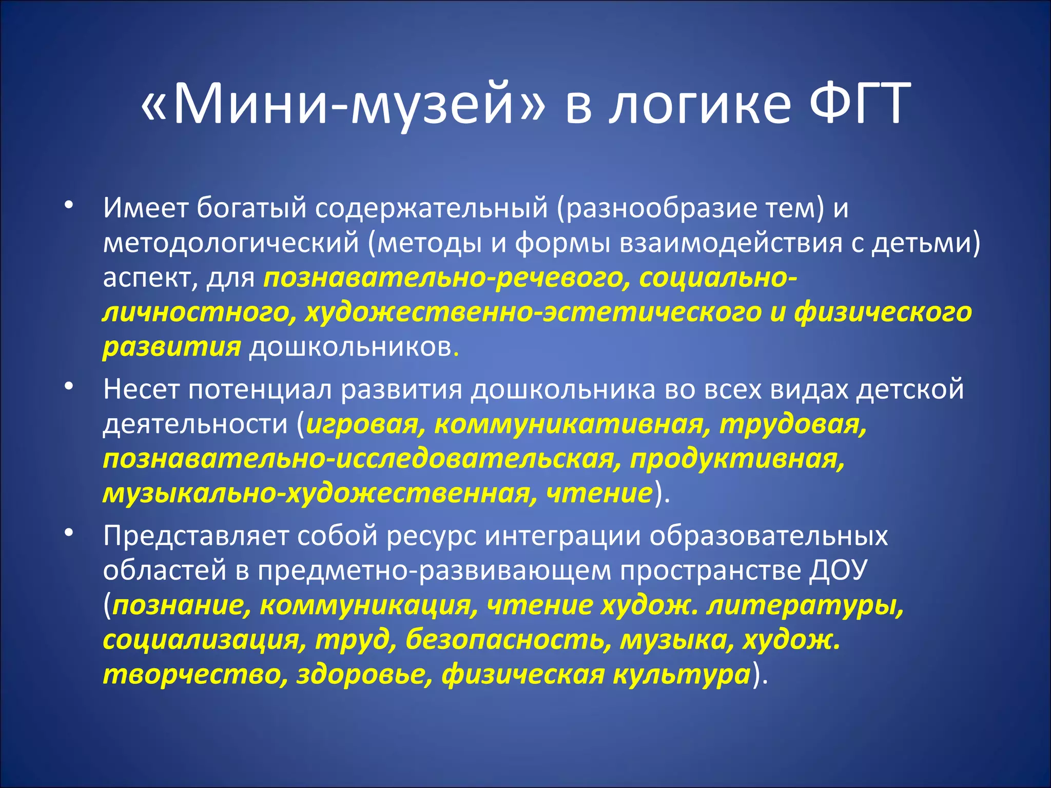 «Мини-музей» в логике ФГТ
• Имеет богатый содержательный (разнообразие тем) и
методологический (методы и формы взаимодействия с детьми)
аспект, для познавательно-речевого, социально-
личностного, художественно-эстетического и физического
развития дошкольников.
• Несет потенциал развития дошкольника во всех видах детской
деятельности (игровая, коммуникативная, трудовая,
познавательно-исследовательская, продуктивная,
музыкально-художественная, чтение).
• Представляет собой ресурс интеграции образовательных
областей в предметно-развивающем пространстве ДОУ
(познание, коммуникация, чтение худож. литературы,
социализация, труд, безопасность, музыка, худож.
творчество, здоровье, физическая культура).
 