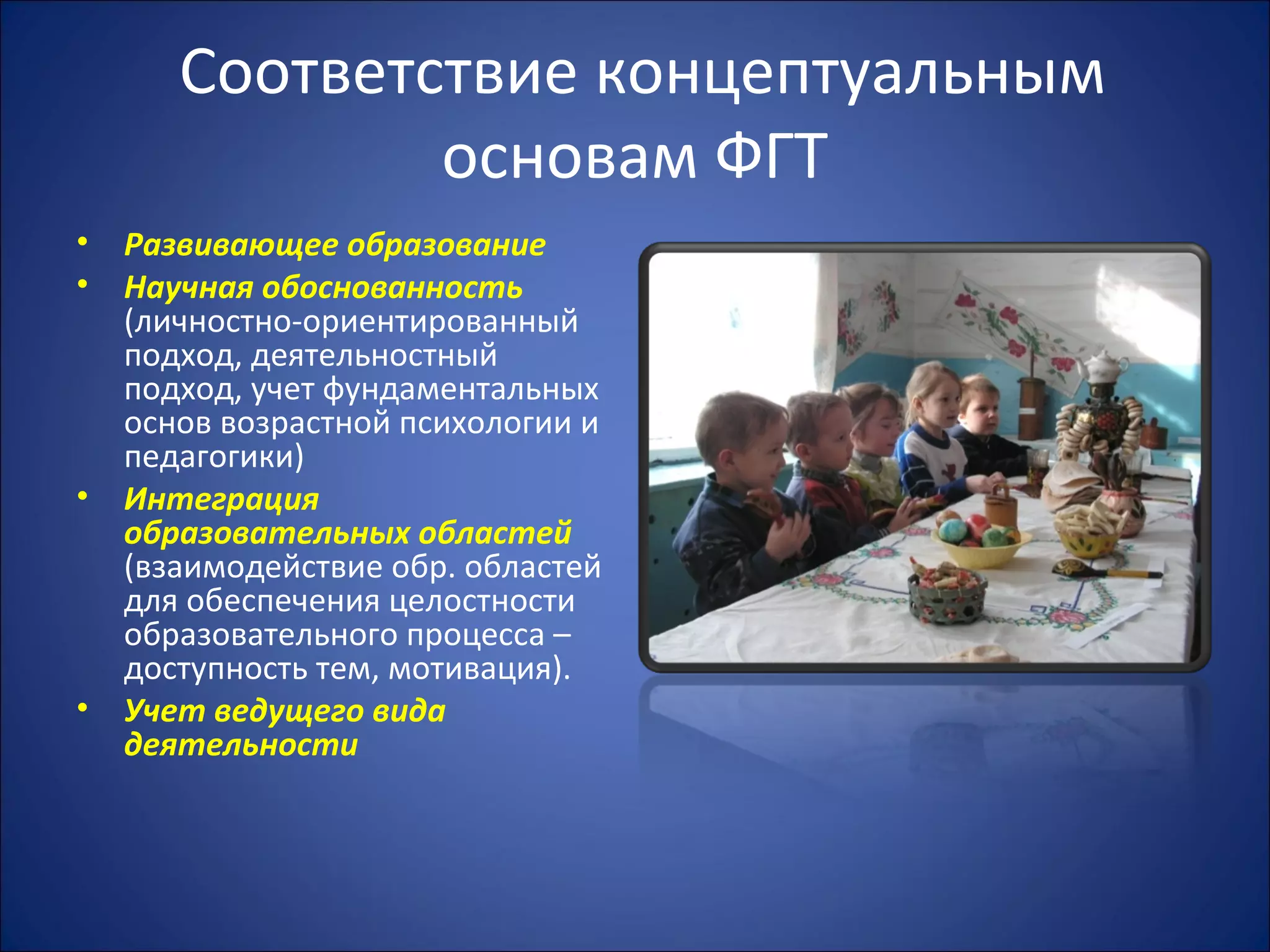 Соответствие концептуальным
основам ФГТ
• Развивающее образование
• Научная обоснованность
(личностно-ориентированный
подход, деятельностный
подход, учет фундаментальных
основ возрастной психологии и
педагогики)
• Интеграция
образовательных областей
(взаимодействие обр. областей
для обеспечения целостности
образовательного процесса –
доступность тем, мотивация).
• Учет ведущего вида
деятельности
 