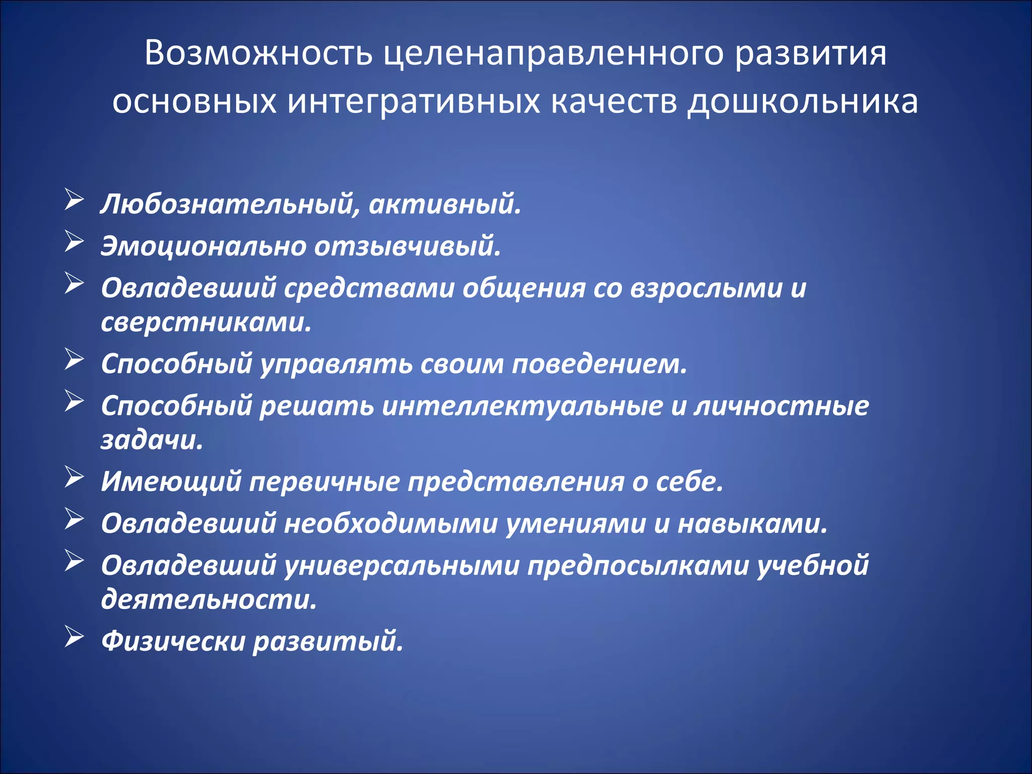 Возможность целенаправленного развития
основных интегративных качеств дошкольника
 Любознательный, активный.
 Эмоционально отзывчивый.
 Овладевший средствами общения со взрослыми и
сверстниками.
 Способный управлять своим поведением.
 Способный решать интеллектуальные и личностные
задачи.
 Имеющий первичные представления о себе.
 Овладевший необходимыми умениями и навыками.
 Овладевший универсальными предпосылками учебной
деятельности.
 Физически развитый.
 