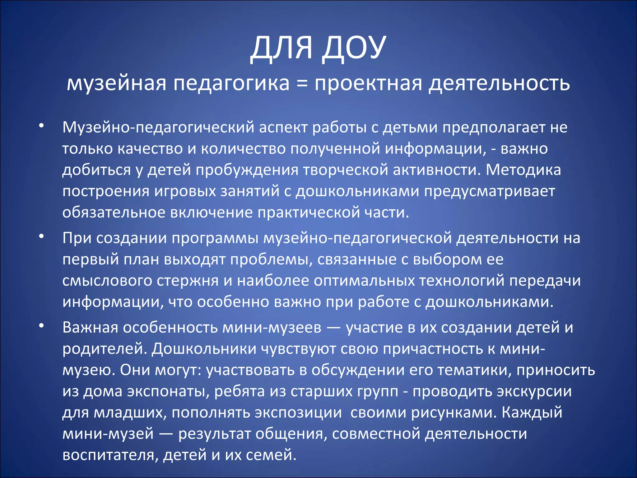 ДЛЯ ДОУ
музейная педагогика = проектная деятельность
• Музейно-педагогический аспект работы с детьми предполагает не
только качество и количество полученной информации, - важно
добиться у детей пробуждения творческой активности. Методика
построения игровых занятий с дошкольниками предусматривает
обязательное включение практической части.
• При создании программы музейно-педагогической деятельности на
первый план выходят проблемы, связанные с выбором ее
смыслового стержня и наиболее оптимальных технологий передачи
информации, что особенно важно при работе с дошкольниками.
• Важная особенность мини-музеев — участие в их создании детей и
родителей. Дошкольники чувствуют свою причастность к мини-
музею. Они могут: участвовать в обсуждении его тематики, приносить
из дома экспонаты, ребята из старших групп - проводить экскурсии
для младших, пополнять экспозиции своими рисунками. Каждый
мини-музей — результат общения, совместной деятельности
воспитателя, детей и их семей.
 