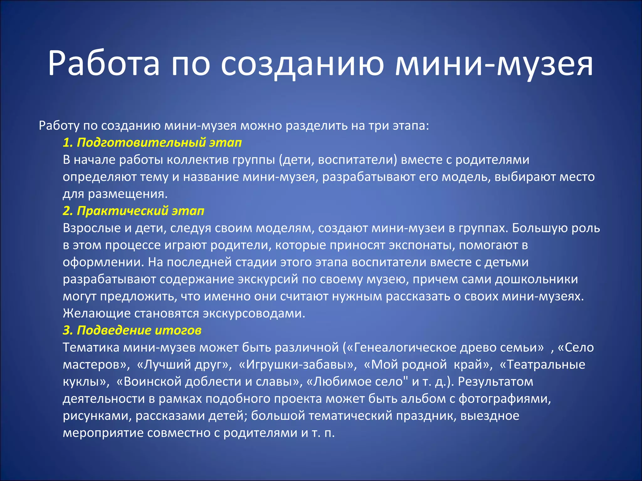 Работа по созданию мини-музея
Работу по созданию мини-музея можно разделить на три этапа:
1. Подготовительный этап
В начале работы коллектив группы (дети, воспитатели) вместе с родителями
определяют тему и название мини-музея, разрабатывают его модель, выбирают место
для размещения.
2. Практический этап
Взрослые и дети, следуя своим моделям, создают мини-музеи в группах. Большую роль
в этом процессе играют родители, которые приносят экспонаты, помогают в
оформлении. На последней стадии этого этапа воспитатели вместе с детьми
разрабатывают содержание экскурсий по своему музею, причем сами дошкольники
могут предложить, что именно они считают нужным рассказать о своих мини-музеях.
Желающие становятся экскурсоводами.
3. Подведение итогов
Тематика мини-музев может быть различной («Генеалогическое древо семьи» , «Село
мастеров», «Лучший друг», «Игрушки-забавы», «Мой родной край», «Театральные
куклы», «Воинской доблести и славы», «Любимое село" и т. д.). Результатом
деятельности в рамках подобного проекта может быть альбом с фотографиями,
рисунками, рассказами детей; большой тематический праздник, выездное
мероприятие совместно с родителями и т. п.
 