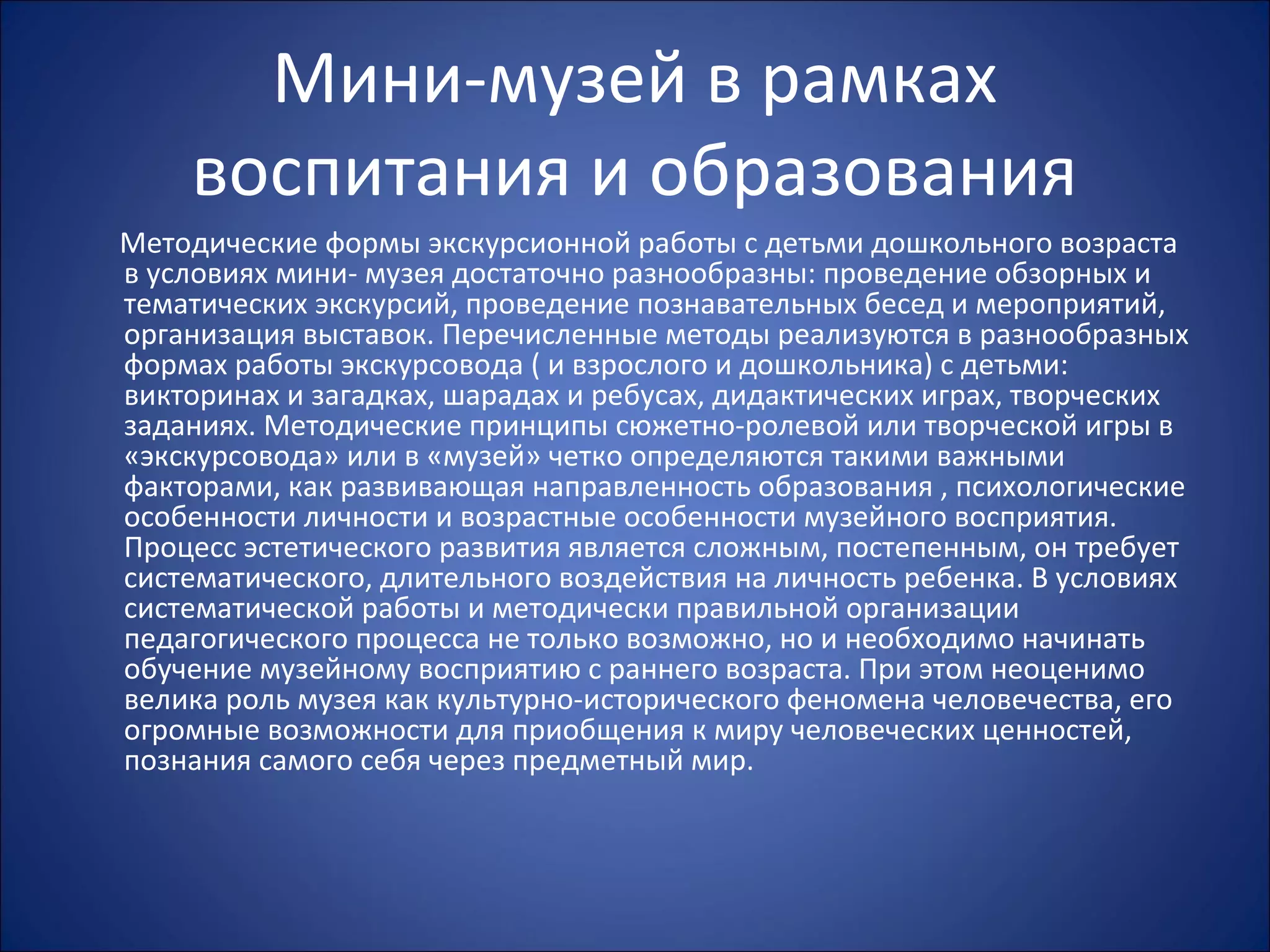 Мини-музей в рамках
воспитания и образования
Методические формы экскурсионной работы с детьми дошкольного возраста
в условиях мини- музея достаточно разнообразны: проведение обзорных и
тематических экскурсий, проведение познавательных бесед и мероприятий,
организация выставок. Перечисленные методы реализуются в разнообразных
формах работы экскурсовода ( и взрослого и дошкольника) с детьми:
викторинах и загадках, шарадах и ребусах, дидактических играх, творческих
заданиях. Методические принципы сюжетно-ролевой или творческой игры в
«экскурсовода» или в «музей» четко определяются такими важными
факторами, как развивающая направленность образования , психологические
особенности личности и возрастные особенности музейного восприятия.
Процесс эстетического развития является сложным, постепенным, он требует
систематического, длительного воздействия на личность ребенка. В условиях
систематической работы и методически правильной организации
педагогического процесса не только возможно, но и необходимо начинать
обучение музейному восприятию с раннего возраста. При этом неоценимо
велика роль музея как культурно-исторического феномена человечества, его
огромные возможности для приобщения к миру человеческих ценностей,
познания самого себя через предметный мир.
 