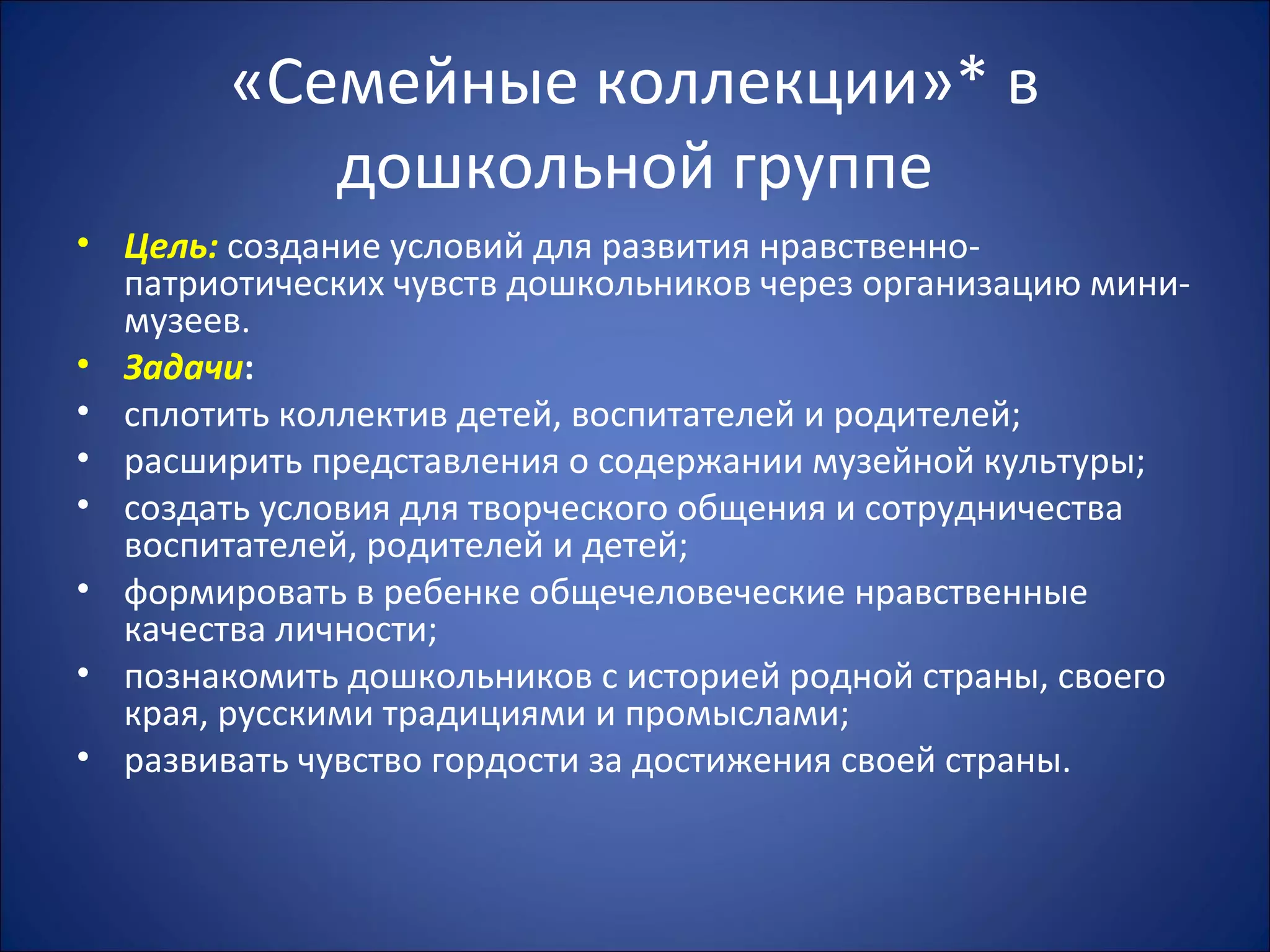 «Семейные коллекции»* в
дошкольной группе
• Цель: создание условий для развития нравственно-
патриотических чувств дошкольников через организацию мини-
музеев.
• Задачи:
• сплотить коллектив детей, воспитателей и родителей;
• расширить представления о содержании музейной культуры;
• создать условия для творческого общения и сотрудничества
воспитателей, родителей и детей;
• формировать в ребенке общечеловеческие нравственные
качества личности;
• познакомить дошкольников с историей родной страны, своего
края, русскими традициями и промыслами;
• развивать чувство гордости за достижения своей страны.
 