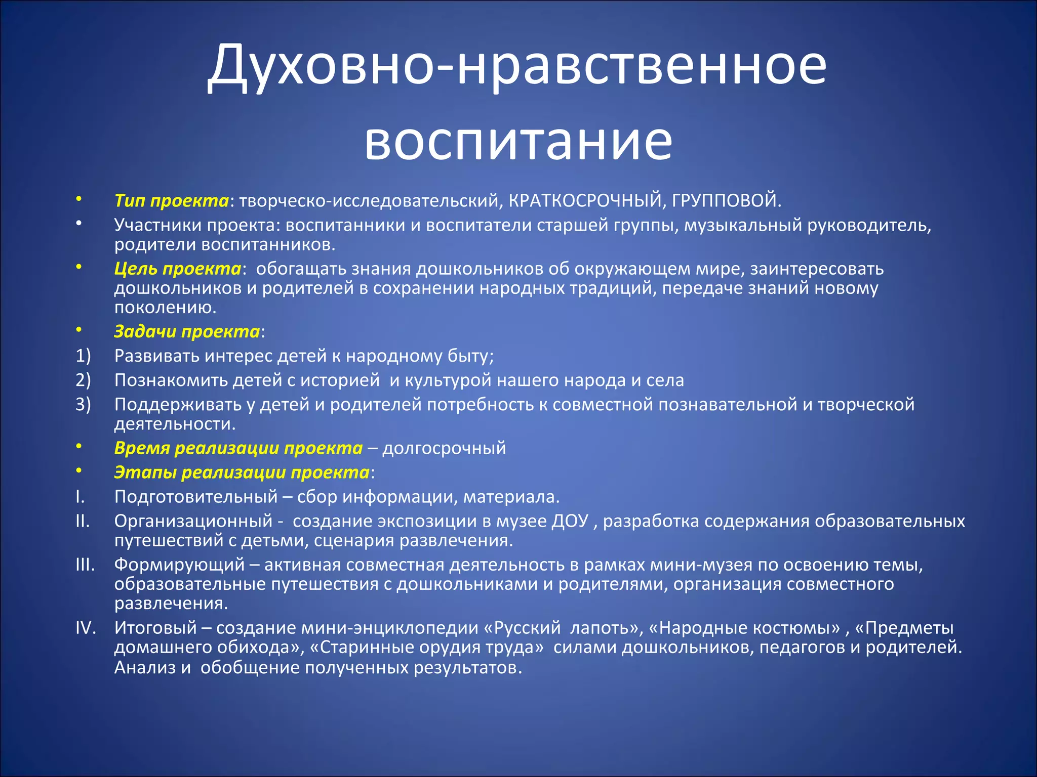 Духовно-нравственное
воспитание
• Тип проекта: творческо-исследовательский, КРАТКОСРОЧНЫЙ, ГРУППОВОЙ.
• Участники проекта: воспитанники и воспитатели старшей группы, музыкальный руководитель,
родители воспитанников.
• Цель проекта: обогащать знания дошкольников об окружающем мире, заинтересовать
дошкольников и родителей в сохранении народных традиций, передаче знаний новому
поколению.
• Задачи проекта:
1) Развивать интерес детей к народному быту;
2) Познакомить детей с историей и культурой нашего народа и села
3) Поддерживать у детей и родителей потребность к совместной познавательной и творческой
деятельности.
• Время реализации проекта – долгосрочный
• Этапы реализации проекта:
I. Подготовительный – сбор информации, материала.
II. Организационный - создание экспозиции в музее ДОУ , разработка содержания образовательных
путешествий с детьми, сценария развлечения.
III. Формирующий – активная совместная деятельность в рамках мини-музея по освоению темы,
образовательные путешествия с дошкольниками и родителями, организация совместного
развлечения.
IV. Итоговый – создание мини-энциклопедии «Русский лапоть», «Народные костюмы» , «Предметы
домашнего обихода», «Старинные орудия труда» силами дошкольников, педагогов и родителей.
Анализ и обобщение полученных результатов.
 