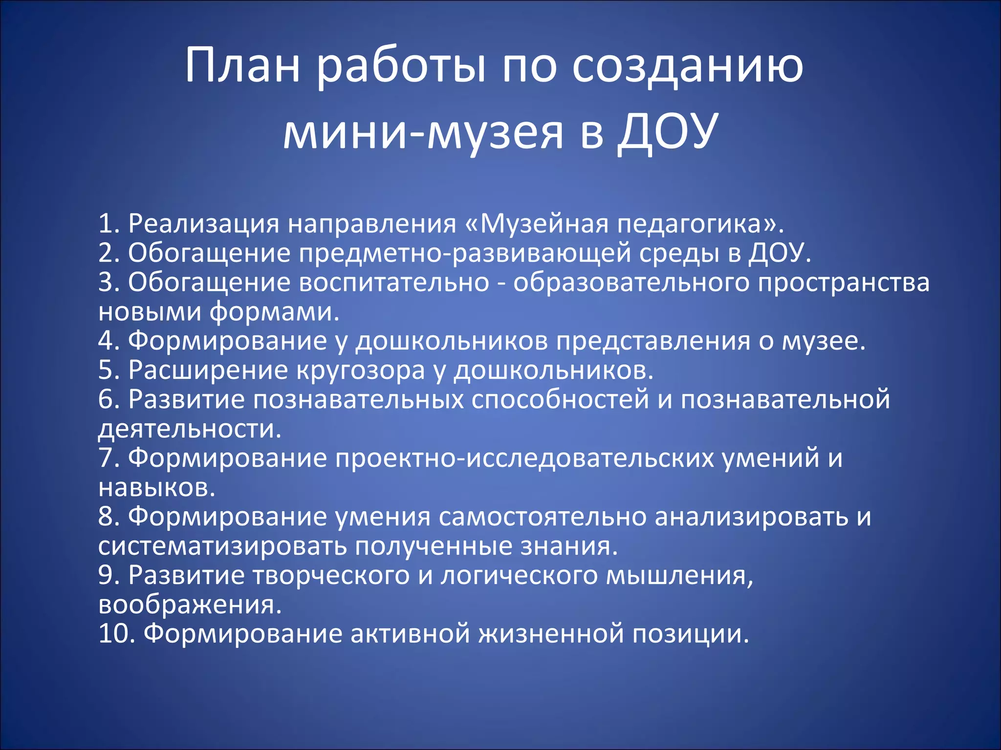 План работы по созданию
мини-музея в ДОУ
1. Реализация направления «Музейная педагогика».
2. Обогащение предметно-развивающей среды в ДОУ.
3. Обогащение воспитательно - образовательного пространства
новыми формами.
4. Формирование у дошкольников представления о музее.
5. Расширение кругозора у дошкольников.
6. Развитие познавательных способностей и познавательной
деятельности.
7. Формирование проектно-исследовательских умений и
навыков.
8. Формирование умения самостоятельно анализировать и
систематизировать полученные знания.
9. Развитие творческого и логического мышления,
воображения.
10. Формирование активной жизненной позиции.
 