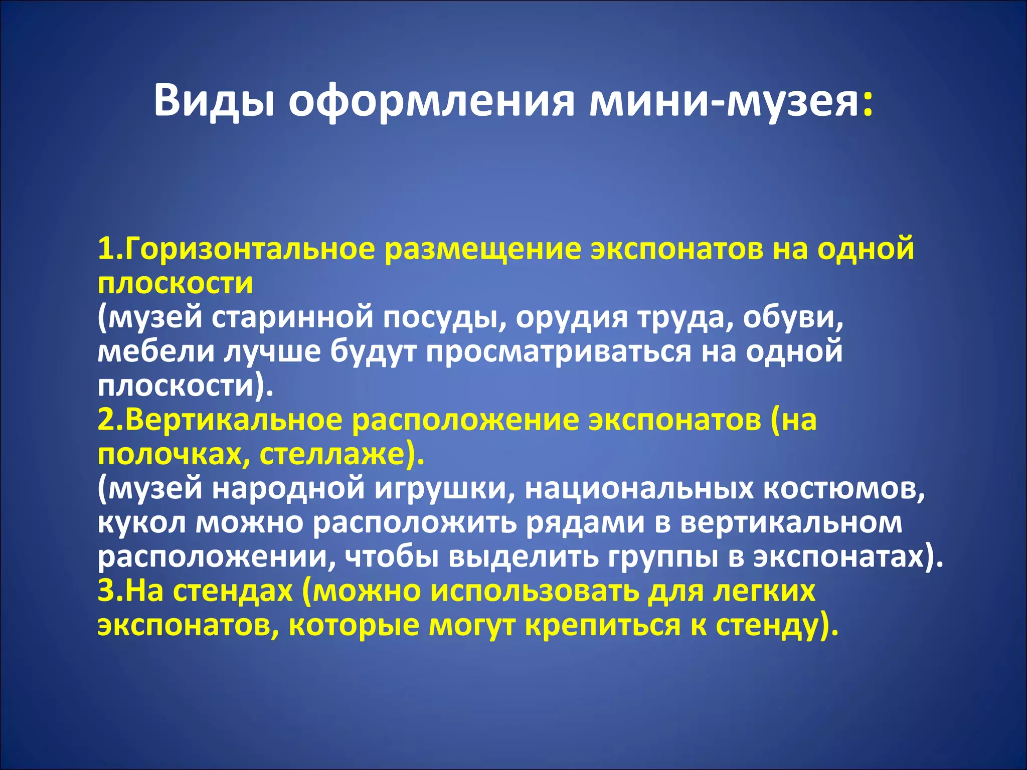 Виды оформления мини-музея:
1.Горизонтальное размещение экспонатов на одной
плоскости
(музей старинной посуды, орудия труда, обуви,
мебели лучше будут просматриваться на одной
плоскости).
2.Вертикальное расположение экспонатов (на
полочках, стеллаже).
(музей народной игрушки, национальных костюмов,
кукол можно расположить рядами в вертикальном
расположении, чтобы выделить группы в экспонатах).
3.На стендах (можно использовать для легких
экспонатов, которые могут крепиться к стенду).
 