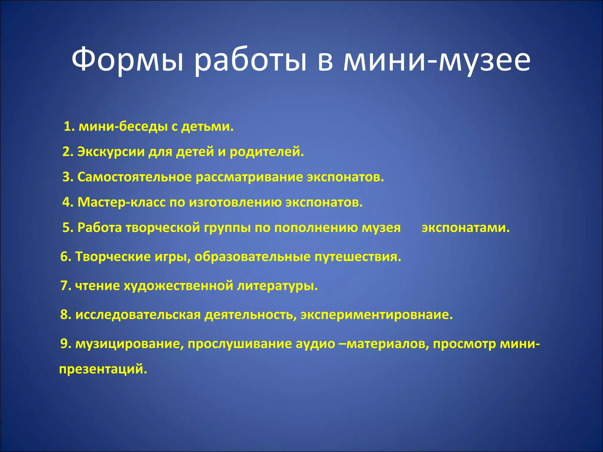 Формы работы в мини-музее
1. мини-беседы с детьми.
2. Экскурсии для детей и родителей.
3. Самостоятельное рассматривание экспонатов.
4. Мастер-класс по изготовлению экспонатов.
5. Работа творческой группы по пополнению музея экспонатами.
6. Творческие игры, образовательные путешествия.
7. чтение художественной литературы.
8. исследовательская деятельность, экспериментировнаие.
9. музицирование, прослушивание аудио –материалов, просмотр мини-
презентаций.
 