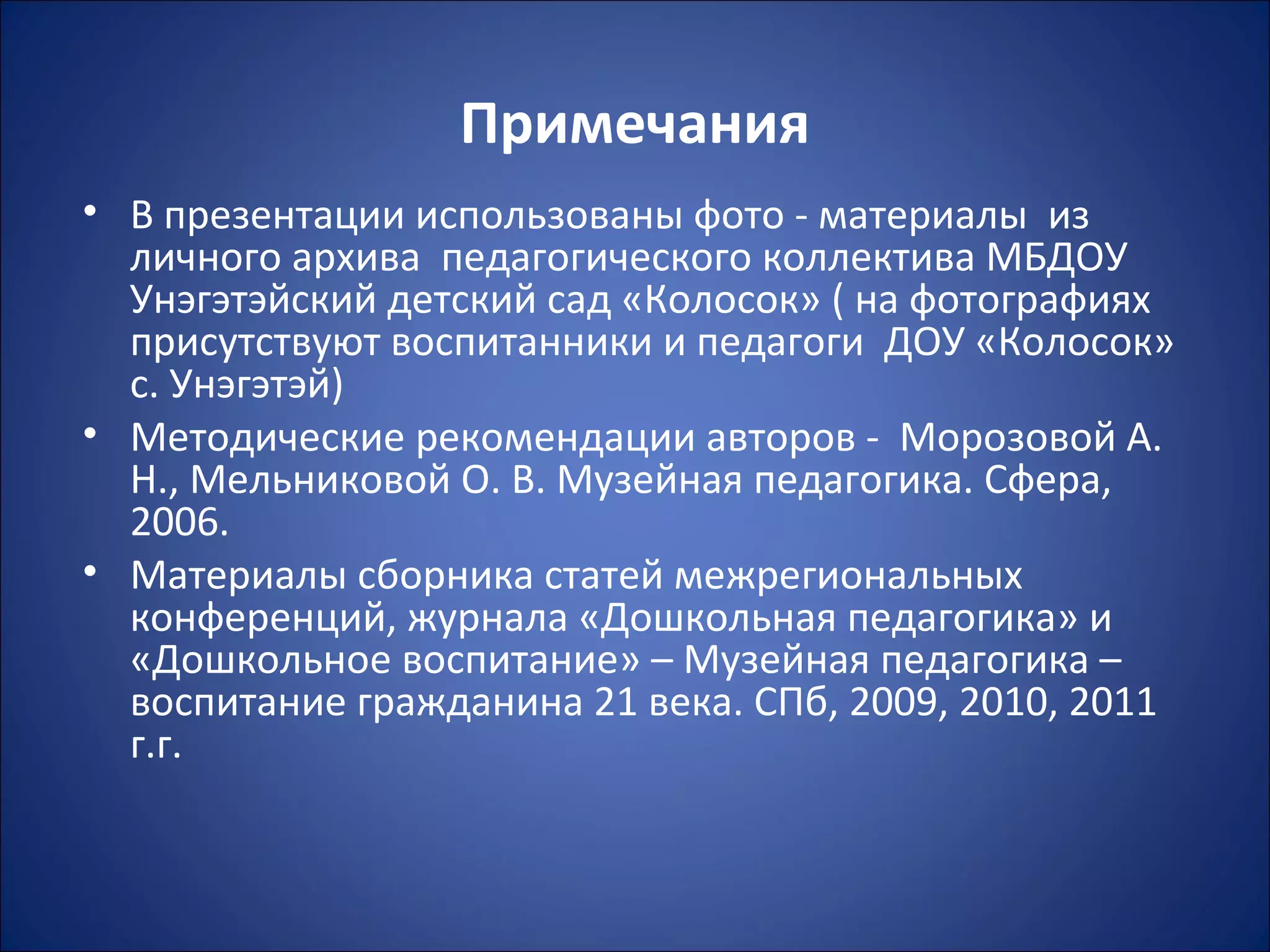 Примечания
• В презентации использованы фото - материалы из
личного архива педагогического коллектива МБДОУ
Унэгэтэйский детский сад «Колосок» ( на фотографиях
присутствуют воспитанники и педагоги ДОУ «Колосок»
с. Унэгэтэй)
• Методические рекомендации авторов - Морозовой А.
Н., Мельниковой О. В. Музейная педагогика. Сфера,
2006.
• Материалы сборника статей межрегиональных
конференций, журнала «Дошкольная педагогика» и
«Дошкольное воспитание» – Музейная педагогика –
воспитание гражданина 21 века. СПб, 2009, 2010, 2011
г.г.
 