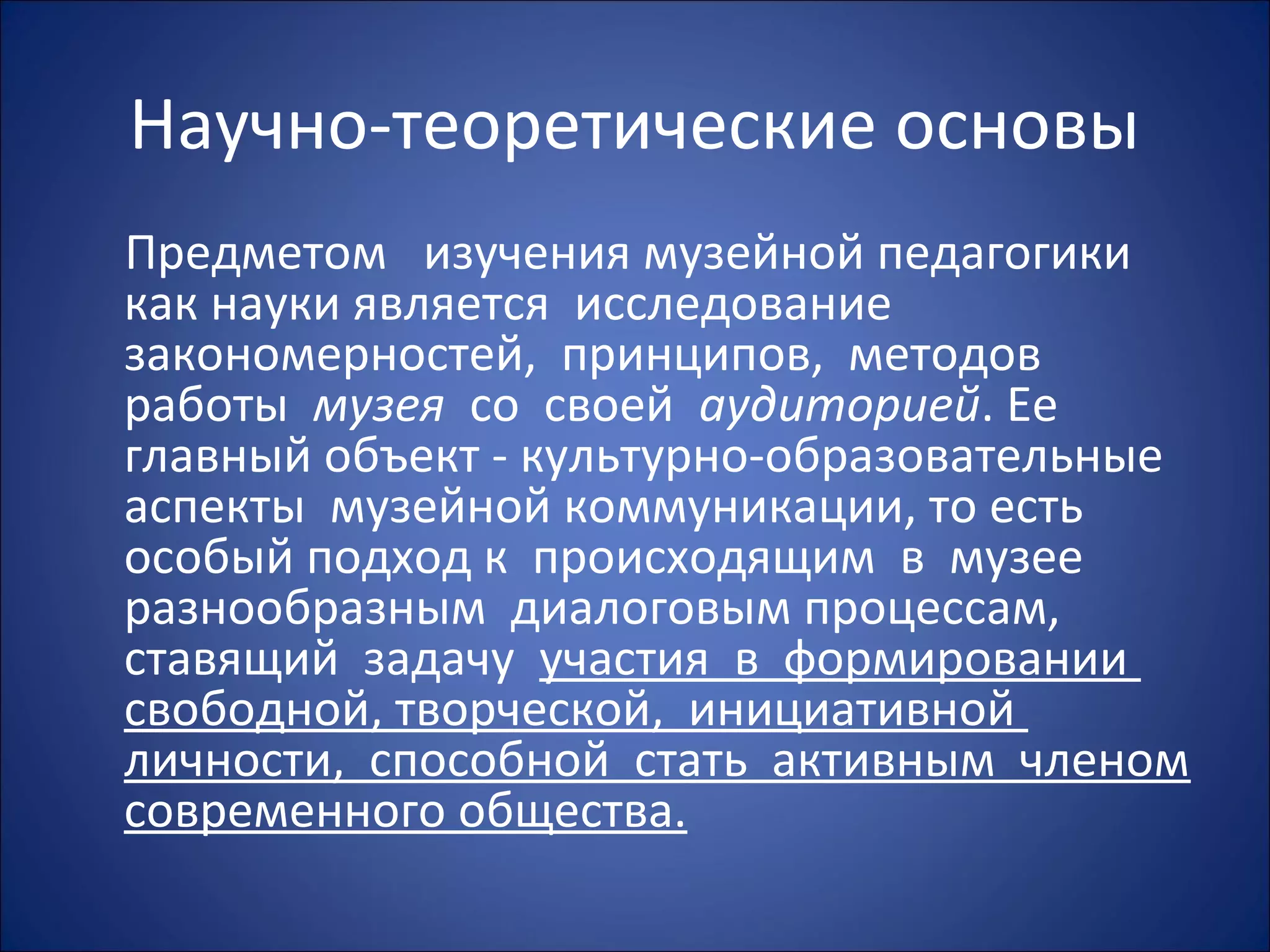 Научно-теоретические основы
Предметом изучения музейной педагогики
как науки является исследование
закономерностей, принципов, методов
работы музея со своей аудиторией. Ее
главный объект - культурно-образовательные
аспекты музейной коммуникации, то есть
особый подход к происходящим в музее
разнообразным диалоговым процессам,
ставящий задачу участия в формировании
свободной, творческой, инициативной
личности, способной стать активным членом
современного общества.
 