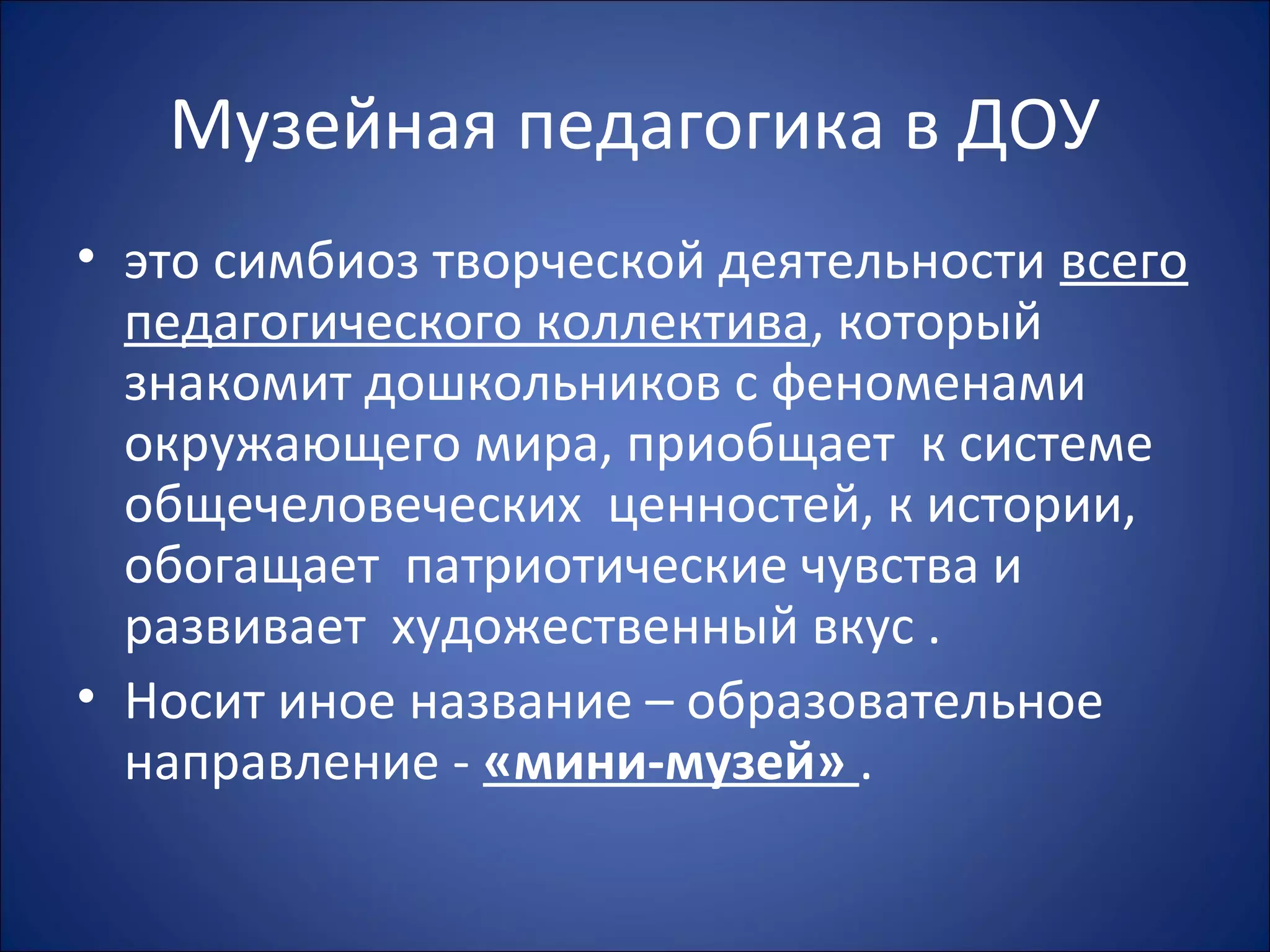 Музейная педагогика в ДОУ
• это симбиоз творческой деятельности всего
педагогического коллектива, который
знакомит дошкольников с феноменами
окружающего мира, приобщает к системе
общечеловеческих ценностей, к истории,
обогащает патриотические чувства и
развивает художественный вкус .
• Носит иное название – образовательное
направление - «мини-музей» .
 