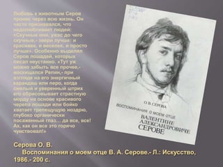 Серова О. В.
Воспоминания о моем отце В. А. Серове.- Л.: Искусство,
1986.- 200 с.
Любовь к животным Серов
пронес через всю жизнь. Он
часто признавался, что
недолюбливает людей:
«Скучные они, ужас до чего
скучные,- звери лучше: и
красивее, и веселее, и просто
лучше». Особенно выделял
Серов лошадей, которых
писал неустанно. «Тут уж
можно забыть все прочее,-
восхищался Репин,- при
взгляде на его энергичный
карандаш или перо, когда
смелый и уверенный штрих
его обрисовывает страстную
морду на основе красивого
черепа лошади или бойко
хватает трепещущую ноздрю,
глубоко органически
посаженный глаз… да все, все!
Ах, как он все это горячо
чувствовал!»
 