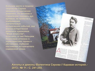 Ангелы и демоны Валентина Серова // Караван историй.-
2013.- № 11.- С. 241-255.
Большое место в позднем
творчестве Серова
занимала историческая
живопись. По мотивам и
стремлению передать дух
времени, не прибегая к
изображению
значительных
исторических событий, она
близка исторической
живописи художников
"Мира искусства",
отличаясь от неё большим
богатством оттенков в
характеристике героев и
обстановки, глубиной
постижения исторического
содержания эпохи.
 