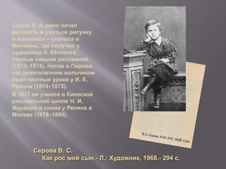 Серов В. А. рано начал
рисовать и учиться рисунку
и живописи – сначала в
Мюнхене, где получил у
художника К. Кёппинга
первые навыки рисования
(1873–1874), потом в Париже,
где девятилетним мальчиком
брал частные уроки у И. Е.
Репина (1874–1875).
В 1877 он учился в Киевской
рисовальной школе Н. И.
Мурашко и снова у Репина в
Москве (1878–1880).
Серова В. С.
Как рос мой сын.- Л.: Художник, 1968.- 294 с.
 