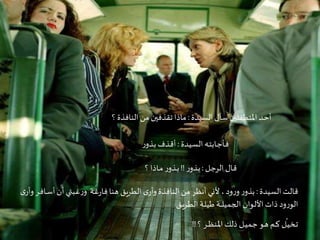 Criação Ria Slides
‫السيدة‬‫سأل‬ ‫املتطفلين‬ ‫ـد‬‫ح‬‫أ‬:‫؟‬ ‫النافذة‬ ‫من‬ ‫تقذفين‬‫ماذا‬
‫ـيدة‬‫س‬‫ال‬ ‫ـه‬‫ت‬‫ـاب‬‫ج‬‫ـأ‬‫ف‬:‫ر‬‫ـذو‬‫ب‬ ‫ـذف‬‫ق‬‫أ‬
‫ـل‬‫ج‬‫الر‬ ‫ـال‬‫ق‬:‫ر‬‫ـذو‬‫ب‬!!‫؟‬‫ـاذا‬‫ـ‬‫م‬ ‫ر‬‫ـذو‬‫ـ‬‫ب‬
‫السيدة‬ ‫قالت‬:‫ـ‬‫ـ‬‫س‬‫أ‬‫أن‬ ‫ـبتي‬‫غ‬‫ر‬‫و‬ ‫ـة‬‫غ‬‫ر‬‫فا‬‫هنا‬ ‫الطريق‬ ‫ى‬‫وأر‬‫النافذة‬‫من‬ ‫أنظر‬ ‫ألني‬ ،‫ود‬‫ر‬‫و‬ ‫ر‬‫بذو‬‫ى‬‫وأر‬‫ـر‬‫ف‬‫ا‬
‫ـق‬‫ي‬‫ـر‬‫ط‬‫ال‬ ‫ـة‬‫ل‬‫طي‬ ‫ـة‬‫ـ‬‫ـ‬‫ـ‬‫ل‬‫الجمي‬ ‫ـوان‬‫ل‬‫األ‬‫ذات‬ ‫ود‬‫ر‬‫الو‬
‫؟‬ ‫ـر‬‫ـ‬‫ـ‬‫ظ‬‫ـن‬‫مل‬‫ا‬‫ذلك‬ ‫ـل‬‫ـ‬‫ي‬‫ـم‬‫ج‬ ‫ـو‬‫ه‬ ‫ـم‬‫ـ‬‫ك‬ ‫ل‬
ّ
‫ـ‬‫ي‬‫ـخ‬‫ت‬!!
 