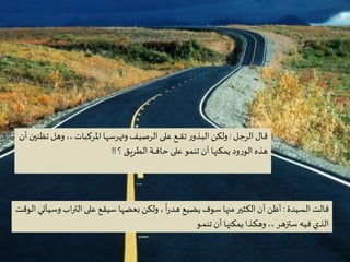 Criação Ria Slides
‫ـل‬‫ج‬‫الر‬‫ـال‬‫ق‬:‫وهل‬،، ‫املركبات‬ ‫وتهرسها‬‫الرصيف‬‫على‬ ‫ـع‬‫ـ‬‫ـ‬‫ـ‬‫ق‬‫ت‬ ‫ر‬‫ـذو‬‫ب‬‫ال‬ ‫ولكن‬‫أن‬ ‫تظنين‬
‫؟‬ ‫ـق‬‫ي‬‫ـر‬‫ط‬‫ال‬ ‫ـة‬‫ـ‬‫ـ‬‫ـ‬‫ف‬‫ـا‬‫ح‬‫على‬ ‫تنمو‬‫أن‬ ‫يمكنها‬ ‫ود‬‫ر‬‫الو‬ ‫هذه‬!!
‫السيدة‬ ‫قالت‬:‫اب‬‫ر‬‫الت‬‫على‬ ‫سيقع‬ ‫بعضها‬ ‫ولكن‬،
ً
‫ا‬‫ر‬‫ـد‬‫ه‬ ‫يضيع‬ ‫سوف‬ ‫منها‬ ‫الكثير‬‫أن‬ ‫أظن‬‫الوقت‬ ‫وسيأتي‬
‫ـو‬‫ـ‬‫م‬‫تن‬‫أن‬ ‫ـا‬‫ه‬‫يمكن‬ ‫ـذا‬‫ك‬‫وه‬ ،،‫ـر‬‫ه‬‫ستز‬ ‫فيه‬ ‫الذي‬
 