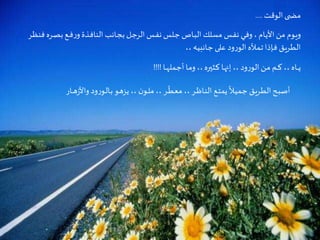 Criação Ria Slides
‫الوقت‬‫ى‬ ‫مض‬....
‫ـر‬‫ص‬‫ب‬‫ـع‬‫ـ‬‫ف‬‫ر‬‫و‬ ‫ـذة‬‫ف‬‫النا‬ ‫ـانب‬‫ج‬‫ب‬ ‫ـل‬‫ج‬‫الر‬ ‫ـس‬‫ف‬‫ن‬‫ـلس‬‫ج‬ ‫ـاص‬‫ب‬‫ال‬ ‫مسلك‬ ‫ـس‬‫ف‬‫ن‬ ‫ـي‬‫ف‬‫و‬، ‫ـام‬‫ي‬‫األ‬‫من‬ ‫ـوم‬‫ي‬‫و‬‫ـر‬‫ظ‬‫فن‬ ‫ه‬
،، ‫ـانبيه‬‫ج‬‫على‬ ‫ود‬‫ر‬‫الو‬ ‫ـأله‬‫م‬‫ـ‬‫ت‬‫ـإذا‬‫ف‬ ‫ـق‬‫ي‬‫ـر‬‫ط‬‫ال‬
‫ـا‬‫ـ‬‫ـ‬‫ه‬‫ـمل‬‫ج‬‫أ‬ ‫ـا‬‫م‬‫و‬ ،،‫ـثيره‬‫ك‬ ‫ـا‬‫ه‬‫إن‬،، ‫ود‬‫ر‬‫الو‬‫ـن‬‫م‬ ‫ـم‬‫ـ‬‫ـ‬‫ك‬ ،، ‫ـاه‬‫ـ‬‫ـ‬‫ـ‬‫ي‬!!!!
‫ز‬‫واأل‬ ‫ود‬‫ر‬‫ـو‬‫ل‬‫ـا‬‫ب‬ ‫ـو‬‫ه‬‫يز‬ ،، ‫ن‬‫ـو‬‫ـ‬‫ل‬‫م‬ ،، ‫ـر‬‫ـ‬
ّ
‫ـط‬‫ع‬‫م‬ ،، ‫ـر‬‫ـ‬‫ظ‬‫ـا‬‫ن‬‫ال‬ ‫ـع‬‫ت‬‫يم‬
ً
‫ـال‬‫ي‬‫ـم‬‫ج‬ ‫ـق‬‫ي‬‫ـر‬‫ط‬‫ال‬‫ـح‬‫ب‬‫أص‬‫ـار‬‫ـ‬‫ـ‬‫ه‬
 