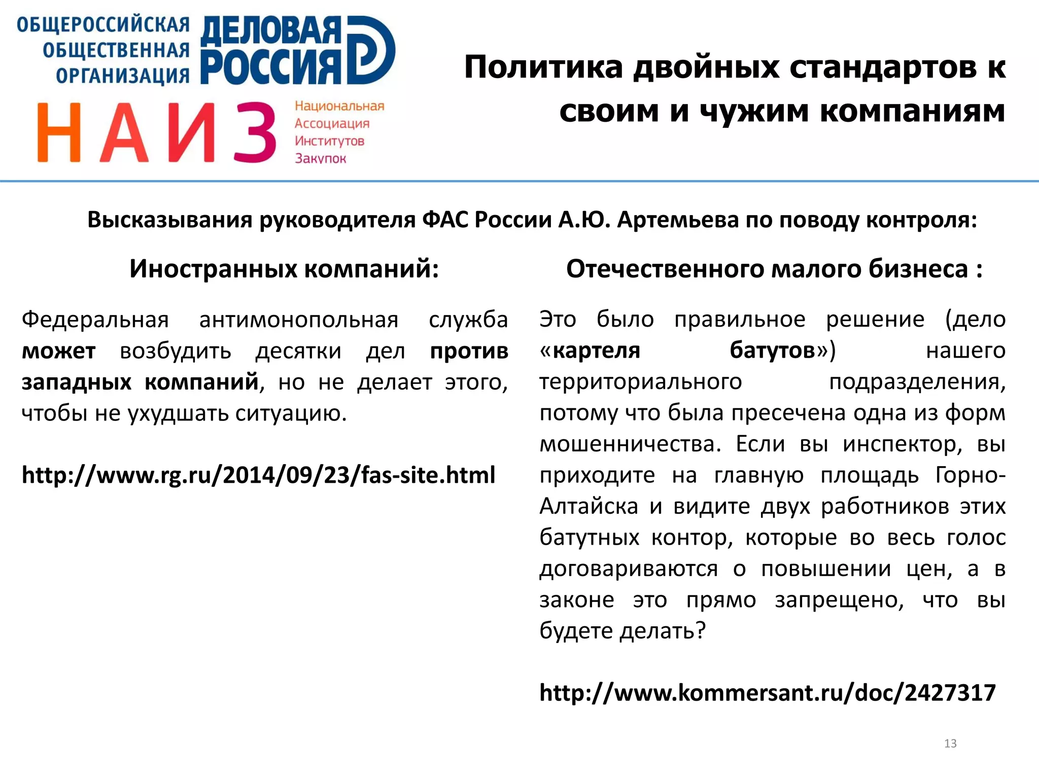 Политика двойных стандартов к
своим и чужим компаниям
13
Это было правильное решение (дело
«картеля батутов») нашего
территориального подразделения,
потому что была пресечена одна из форм
мошенничества. Если вы инспектор, вы
приходите на главную площадь Горно-
Алтайска и видите двух работников этих
батутных контор, которые во весь голос
договариваются о повышении цен, а в
законе это прямо запрещено, что вы
будете делать?
http://www.kommersant.ru/doc/2427317
Федеральная антимонопольная служба
может возбудить десятки дел против
западных компаний, но не делает этого,
чтобы не ухудшать ситуацию.
http://www.rg.ru/2014/09/23/fas-site.html
Высказывания руководителя ФАС России А.Ю. Артемьева по поводу контроля:
Иностранных компаний: Отечественного малого бизнеса :
 