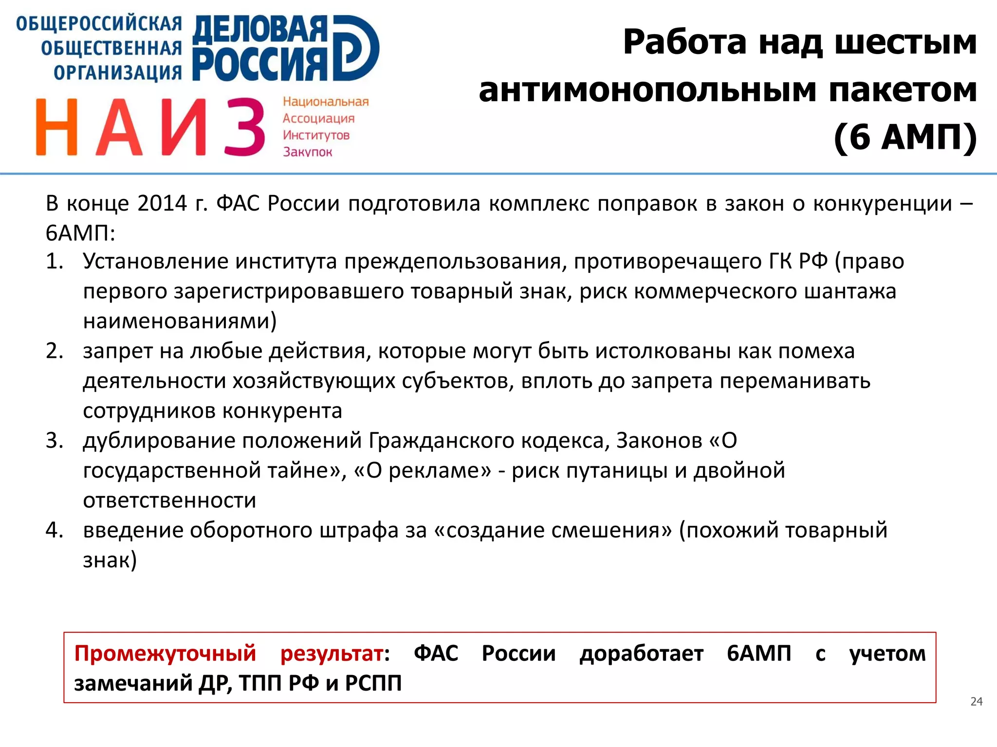 24
Работа над шестым
антимонопольным пакетом
(6 АМП)
Промежуточный результат: ФАС России доработает 6АМП с учетом
замечаний ДР, ТПП РФ и РСПП
В конце 2014 г. ФАС России подготовила комплекс поправок в закон о конкуренции –
6АМП:
1. Установление института преждепользования, противоречащего ГК РФ (право
первого зарегистрировавшего товарный знак, риск коммерческого шантажа
наименованиями)
2. запрет на любые действия, которые могут быть истолкованы как помеха
деятельности хозяйствующих субъектов, вплоть до запрета переманивать
сотрудников конкурента
3. дублирование положений Гражданского кодекса, Законов «О
государственной тайне», «О рекламе» - риск путаницы и двойной
ответственности
4. введение оборотного штрафа за «создание смешения» (похожий товарный
знак)
 