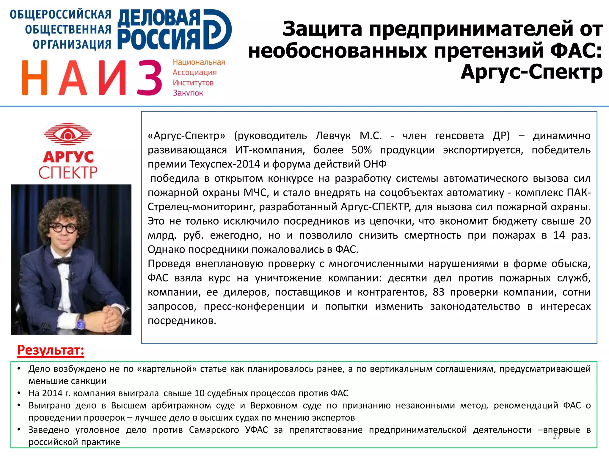 Защита предпринимателей от
необоснованных претензий ФАС:
Аргус-Спектр
27
«Аргус-Спектр» (руководитель Левчук М.С. - член генсовета ДР) – динамично
развивающаяся ИТ-компания, более 50% продукции экспортируется, победитель
премии Техуспех-2014 и форума действий ОНФ
победила в открытом конкурсе на разработку системы автоматического вызова сил
пожарной охраны МЧС, и стало внедрять на соцобъектах автоматику - комплекс ПАК-
Стрелец-мониторинг, разработанный Аргус-СПЕКТР, для вызова сил пожарной охраны.
Это не только исключило посредников из цепочки, что экономит бюджету свыше 20
млрд. руб. ежегодно, но и позволило снизить смертность при пожарах в 14 раз.
Однако посредники пожаловались в ФАС.
Проведя внеплановую проверку с многочисленными нарушениями в форме обыска,
ФАС взяла курс на уничтожение компании: десятки дел против пожарных служб,
компании, ее дилеров, поставщиков и контрагентов, 83 проверки компании, сотни
запросов, пресс-конференции и попытки изменить законодательство в интересах
посредников.
• Дело возбуждено не по «картельной» статье как планировалось ранее, а по вертикальным соглашениям, предусматривающей
меньшие санкции
• На 2014 г. компания выиграла свыше 10 судебных процессов против ФАС
• Выиграно дело в Высшем арбитражном суде и Верховном суде по признанию незаконными метод. рекомендаций ФАС о
проведении проверок – лучшее дело в высших судах по мнению экспертов
• Заведено уголовное дело против Самарского УФАС за препятствование предпринимательской деятельности –впервые в
российской практике
Результат:
 