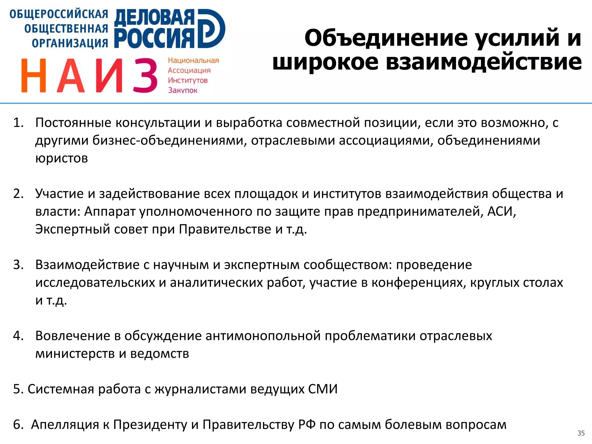 35
Объединение усилий и
широкое взаимодействие
1. Постоянные консультации и выработка совместной позиции, если это возможно, с
другими бизнес-объединениями, отраслевыми ассоциациями, объединениями
юристов
2. Участие и задействование всех площадок и институтов взаимодействия общества и
власти: Аппарат уполномоченного по защите прав предпринимателей, АСИ,
Экспертный совет при Правительстве и т.д.
3. Взаимодействие с научным и экспертным сообществом: проведение
исследовательских и аналитических работ, участие в конференциях, круглых столах
и т.д.
4. Вовлечение в обсуждение антимонопольной проблематики отраслевых
министерств и ведомств
5. Системная работа с журналистами ведущих СМИ
6. Апелляция к Президенту и Правительству РФ по самым болевым вопросам
 