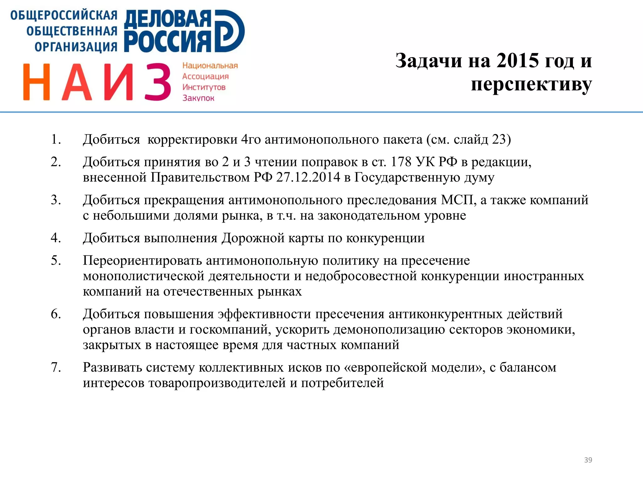 Задачи на 2015 год и
перспективу
1. Добиться корректировки 4го антимонопольного пакета (см. слайд 23)
2. Добиться принятия во 2 и 3 чтении поправок в ст. 178 УК РФ в редакции,
внесенной Правительством РФ 27.12.2014 в Государственную думу
3. Добиться прекращения антимонопольного преследования МСП, а также компаний
с небольшими долями рынка, в т.ч. на законодательном уровне
4. Добиться выполнения Дорожной карты по конкуренции
5. Переориентировать антимонопольную политику на пресечение
монополистической деятельности и недобросовестной конкуренции иностранных
компаний на отечественных рынках
6. Добиться повышения эффективности пресечения антиконкурентных действий
органов власти и госкомпаний, ускорить демонополизацию секторов экономики,
закрытых в настоящее время для частных компаний
7. Развивать систему коллективных исков по «европейской модели», с балансом
интересов товаропроизводителей и потребителей
39
 