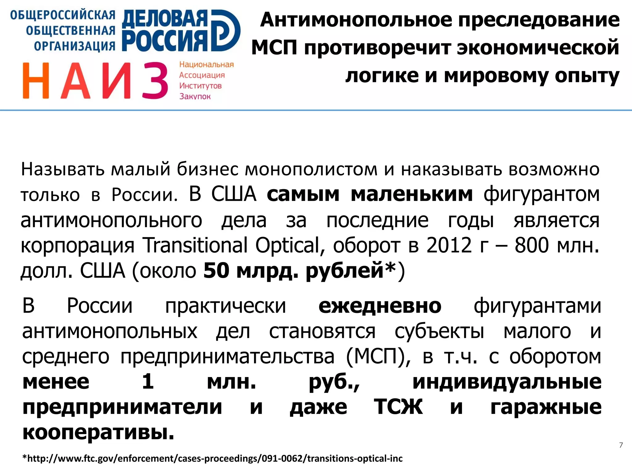 7
Антимонопольное преследование
МСП противоречит экономической
логике и мировому опыту
Называть малый бизнес монополистом и наказывать возможно
только в России. В США самым маленьким фигурантом
антимонопольного дела за последние годы является
корпорация Transitional Optical, оборот в 2012 г – 800 млн.
долл. США (около 50 млрд. рублей*)
В России практически ежедневно фигурантами
антимонопольных дел становятся субъекты малого и
среднего предпринимательства (МСП), в т.ч. с оборотом
менее 1 млн. руб., индивидуальные
предприниматели и даже ТСЖ и гаражные
кооперативы.
*http://www.ftc.gov/enforcement/cases-proceedings/091-0062/transitions-optical-inc
 