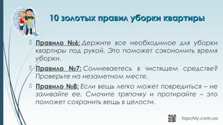 10 золотых правил уборки квартиры10 золотых правил уборки квартиры
 Правило №6: Держите все необходимое для уборки
квартиры под рукой. Это поможет сэкономить время
уборки.
 Правило №7: Сомневаетесь в чистящем средстве?
Проверьте на незаметном месте.
 Правило №8: Если вещь легко может повредиться – не
заливайте ее. Смочите тряпочку и протирайте – это
поможет сохранить вещь в целости.
 