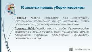 10 золотых правил уборки квартиры10 золотых правил уборки квартиры
 Правило №9: Не забывайте про инструкции.
Изготовители специально пишут инструкции, чтобы
облегчить вам труд и сохранить ваше здоровье.
 Правило №10: Позаботьтесь о себе. Проветривайте
квартиру во время уборки, если пользуетесь сильно
пахнущими моющими средствами. Пользуйтесь
перчатками для рук.
 
