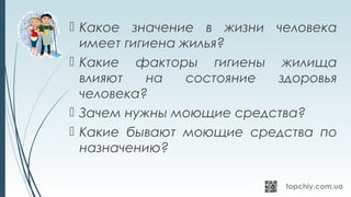  Какое значение в жизни человека
имеет гигиена жилья?
 Какие факторы гигиены жилища
влияют на состояние здоровья
человека?
 Зачем нужны моющие средства?
 Какие бывают моющие средства по
назначению?
 