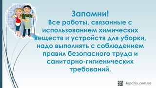 Запомни!
Все работы, связанные с
использованием химических
веществ и устройств для уборки,
надо выполнять с соблюдением
правил безопасного труда и
санитарно-гигиенических
требований.
 