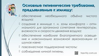 Основные гигиенические требования,Основные гигиенические требования,
предъявляемые к жилищу:предъявляемые к жилищу:
 обеспечение необходимого объёма чистого
воздуха;
 создание в жилище т. н. зоны комфорта – опти-
мального для организма сочетания температуры,
влажности и скорости движения воздуха;
 обеспечение наиболее благоприятного освеще-
ния и максимально возможной звукоизоляции от
шумов извне;
 повсеместное поддержание чистоты;
 соблюдение личной гигиены.
 