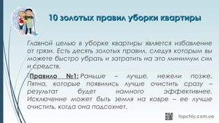 10 золотых правил уборки квартиры10 золотых правил уборки квартиры
Главной целью в уборке квартиры является избавление
от грязи. Есть десять золотых правил, следуя которым вы
можете быстро убрать и затратить на это минимум сил
и средств.
Правило №1: Раньше – лучше, нежели позже.
Пятна, которые появились лучше очистить сразу –
результат будет намного эффективнее.
Исключение может быть земля на ковре – ее лучше
очистить, когда она подсохнет.
 