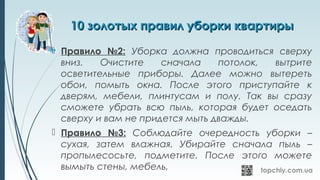 10 золотых правил уборки квартиры10 золотых правил уборки квартиры
 Правило №2: Уборка должна проводиться сверху
вниз. Очистите сначала потолок, вытрите
осветительные приборы. Далее можно вытереть
обои, помыть окна. После этого приступайте к
дверям, мебели, плинтусам и полу. Так вы сразу
сможете убрать всю пыль, которая будет оседать
сверху и вам не придется мыть дважды.
 Правило №3: Соблюдайте очередность уборки –
сухая, затем влажная. Убирайте сначала пыль –
пропылесосьте, подметите. После этого можете
вымыть стены, мебель,
 